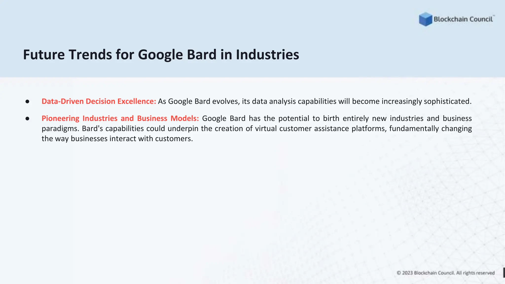 Future Trends for Google Bard in Industries
● Data-Driven Decision Excellence: As Google Bard evolves, its data analysis capabilities will become increasingly sophisticated.
● Pioneering Industries and Business Models: Google Bard has the potential to birth entirely new industries and business
paradigms. Bard's capabilities could underpin the creation of virtual customer assistance platforms, fundamentally changing
the way businesses interact with customers.
 