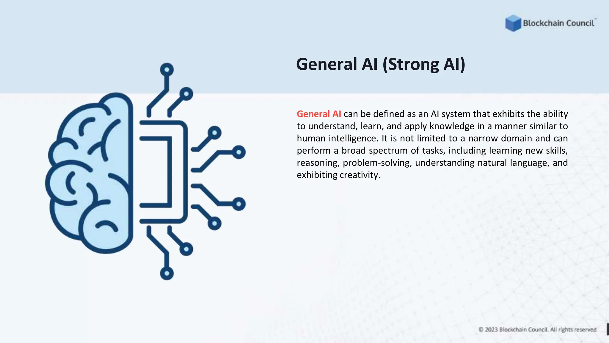 General AI (Strong AI)
General AI can be defined as an AI system that exhibits the ability
to understand, learn, and apply knowledge in a manner similar to
human intelligence. It is not limited to a narrow domain and can
perform a broad spectrum of tasks, including learning new skills,
reasoning, problem-solving, understanding natural language, and
exhibiting creativity.
 