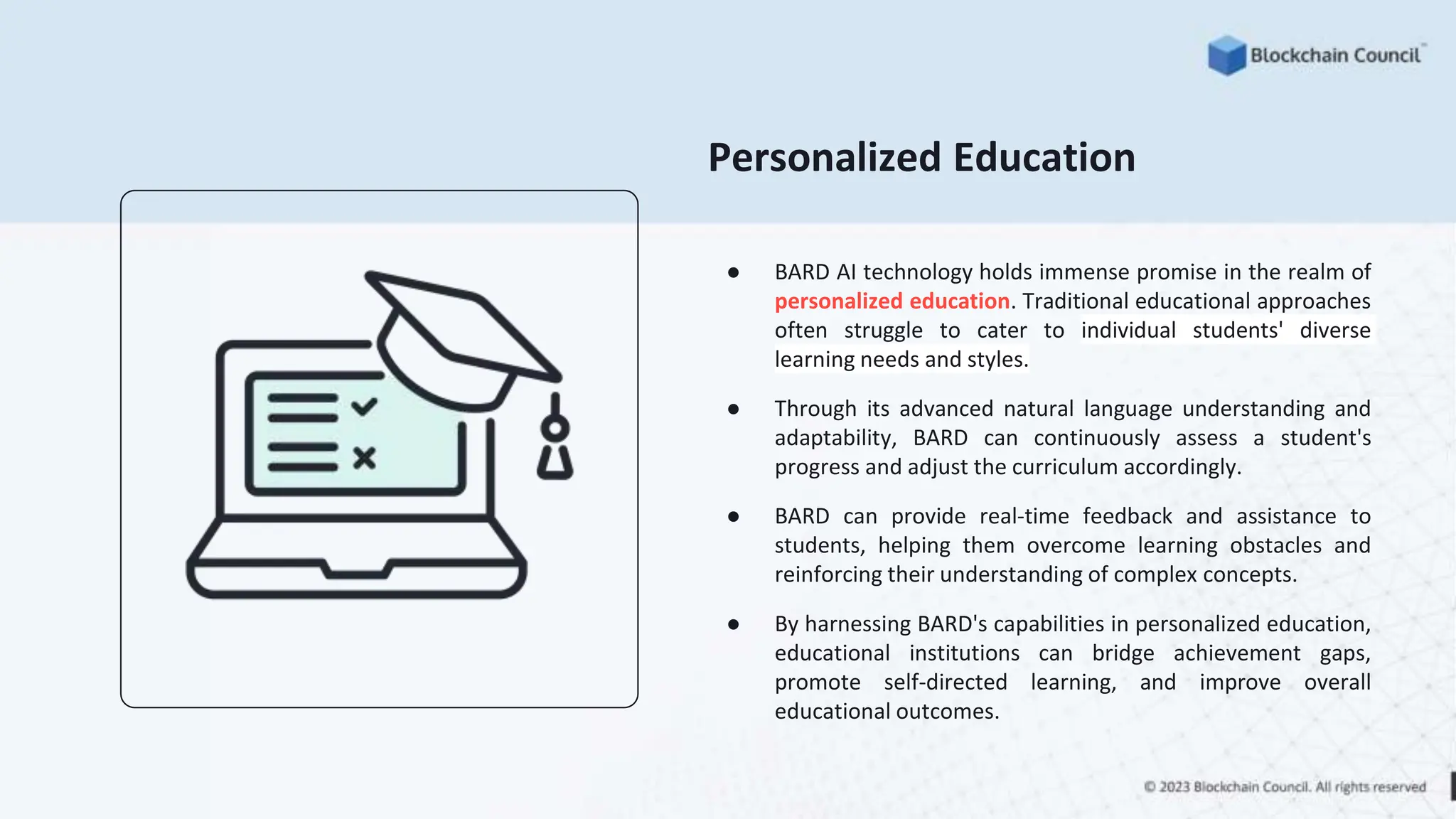 Personalized Education
● BARD AI technology holds immense promise in the realm of
personalized education. Traditional educational approaches
often struggle to cater to individual students' diverse
learning needs and styles.
● Through its advanced natural language understanding and
adaptability, BARD can continuously assess a student's
progress and adjust the curriculum accordingly.
● BARD can provide real-time feedback and assistance to
students, helping them overcome learning obstacles and
reinforcing their understanding of complex concepts.
● By harnessing BARD's capabilities in personalized education,
educational institutions can bridge achievement gaps,
promote self-directed learning, and improve overall
educational outcomes.
 