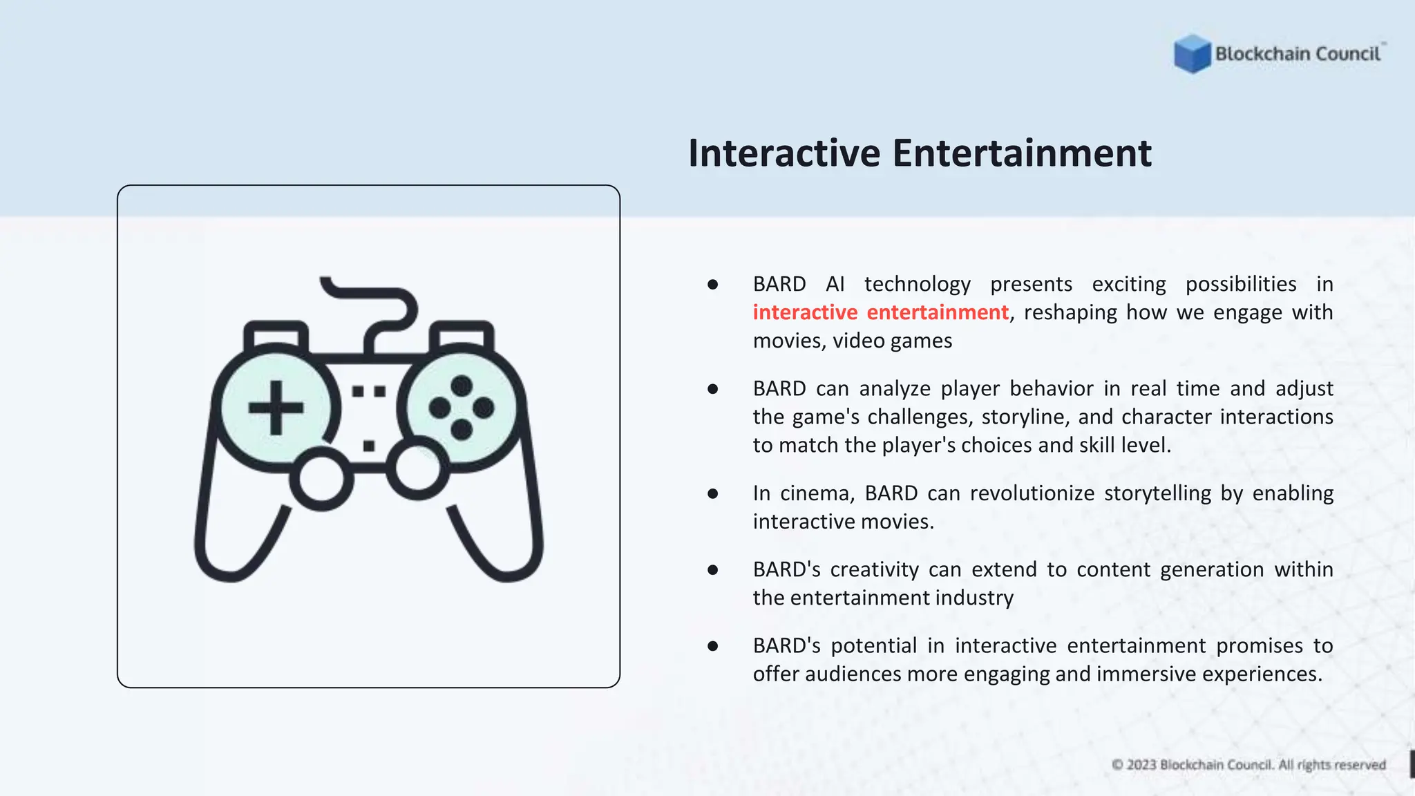 Interactive Entertainment
● BARD AI technology presents exciting possibilities in
interactive entertainment, reshaping how we engage with
movies, video games
● BARD can analyze player behavior in real time and adjust
the game's challenges, storyline, and character interactions
to match the player's choices and skill level.
● In cinema, BARD can revolutionize storytelling by enabling
interactive movies.
● BARD's creativity can extend to content generation within
the entertainment industry
● BARD's potential in interactive entertainment promises to
offer audiences more engaging and immersive experiences.
 