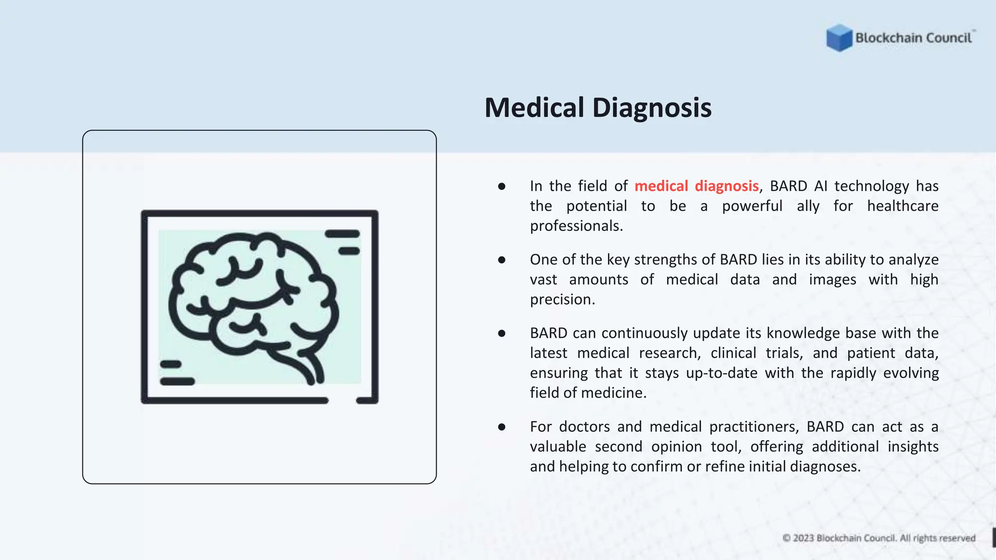 Medical Diagnosis
● In the field of medical diagnosis, BARD AI technology has
the potential to be a powerful ally for healthcare
professionals.
● One of the key strengths of BARD lies in its ability to analyze
vast amounts of medical data and images with high
precision.
● BARD can continuously update its knowledge base with the
latest medical research, clinical trials, and patient data,
ensuring that it stays up-to-date with the rapidly evolving
field of medicine.
● For doctors and medical practitioners, BARD can act as a
valuable second opinion tool, offering additional insights
and helping to confirm or refine initial diagnoses.
 