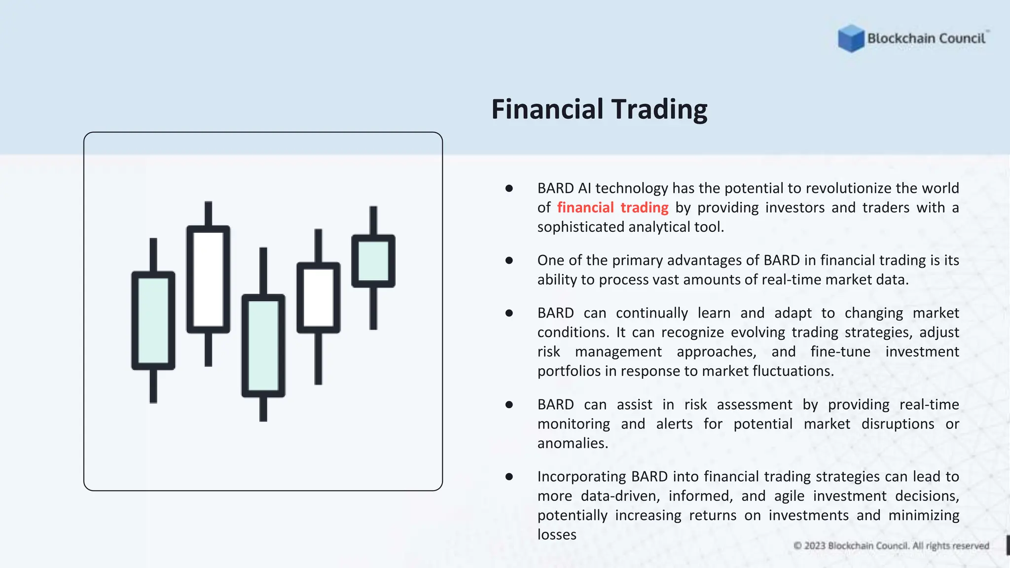 Financial Trading
● BARD AI technology has the potential to revolutionize the world
of financial trading by providing investors and traders with a
sophisticated analytical tool.
● One of the primary advantages of BARD in financial trading is its
ability to process vast amounts of real-time market data.
● BARD can continually learn and adapt to changing market
conditions. It can recognize evolving trading strategies, adjust
risk management approaches, and fine-tune investment
portfolios in response to market fluctuations.
● BARD can assist in risk assessment by providing real-time
monitoring and alerts for potential market disruptions or
anomalies.
● Incorporating BARD into financial trading strategies can lead to
more data-driven, informed, and agile investment decisions,
potentially increasing returns on investments and minimizing
losses
 