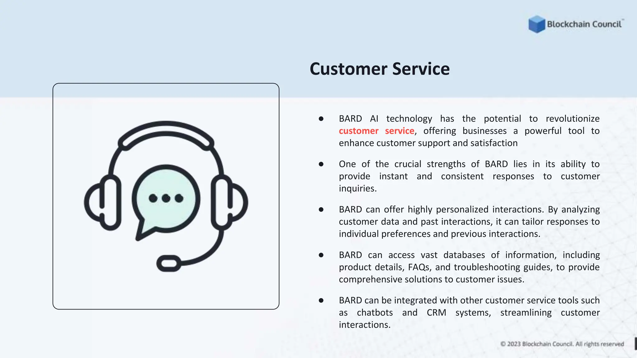 Customer Service
● BARD AI technology has the potential to revolutionize
customer service, offering businesses a powerful tool to
enhance customer support and satisfaction
● One of the crucial strengths of BARD lies in its ability to
provide instant and consistent responses to customer
inquiries.
● BARD can offer highly personalized interactions. By analyzing
customer data and past interactions, it can tailor responses to
individual preferences and previous interactions.
● BARD can access vast databases of information, including
product details, FAQs, and troubleshooting guides, to provide
comprehensive solutions to customer issues.
● BARD can be integrated with other customer service tools such
as chatbots and CRM systems, streamlining customer
interactions.
 