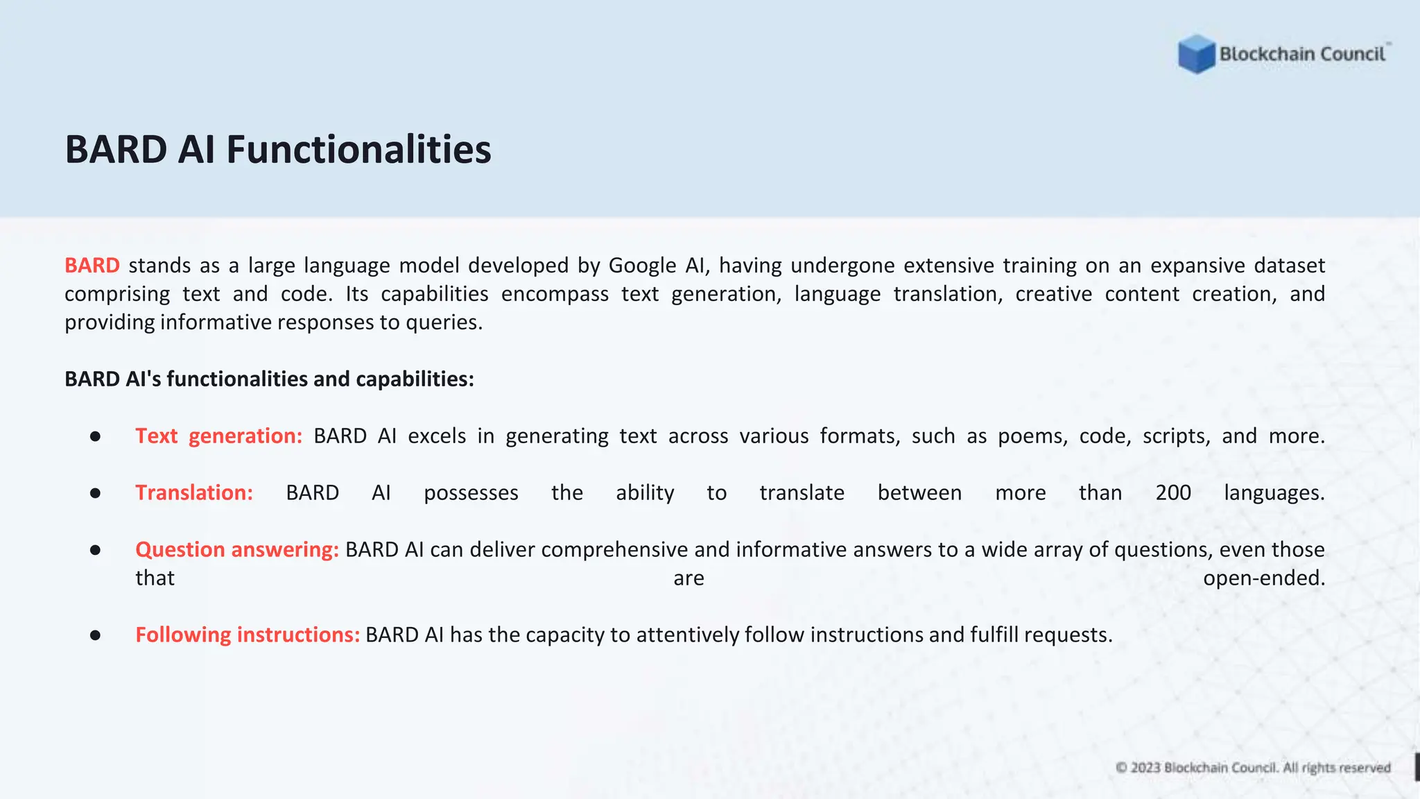 BARD AI Functionalities
BARD stands as a large language model developed by Google AI, having undergone extensive training on an expansive dataset
comprising text and code. Its capabilities encompass text generation, language translation, creative content creation, and
providing informative responses to queries.
BARD AI's functionalities and capabilities:
● Text generation: BARD AI excels in generating text across various formats, such as poems, code, scripts, and more.
● Translation: BARD AI possesses the ability to translate between more than 200 languages.
● Question answering: BARD AI can deliver comprehensive and informative answers to a wide array of questions, even those
that are open-ended.
● Following instructions: BARD AI has the capacity to attentively follow instructions and fulfill requests.
 
