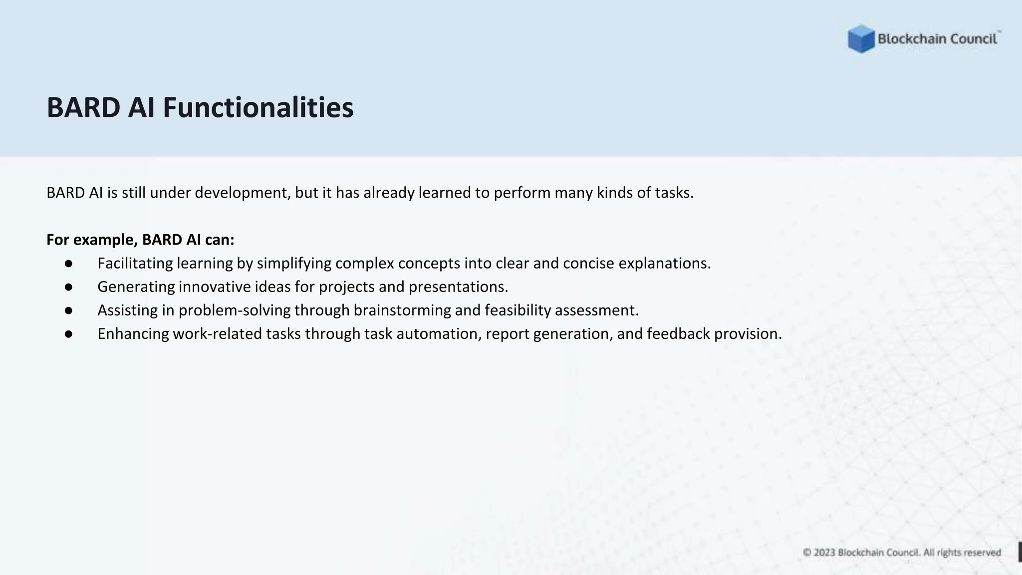 BARD AI Functionalities
BARD AI is still under development, but it has already learned to perform many kinds of tasks.
For example, BARD AI can:
● Facilitating learning by simplifying complex concepts into clear and concise explanations.
● Generating innovative ideas for projects and presentations.
● Assisting in problem-solving through brainstorming and feasibility assessment.
● Enhancing work-related tasks through task automation, report generation, and feedback provision.
 