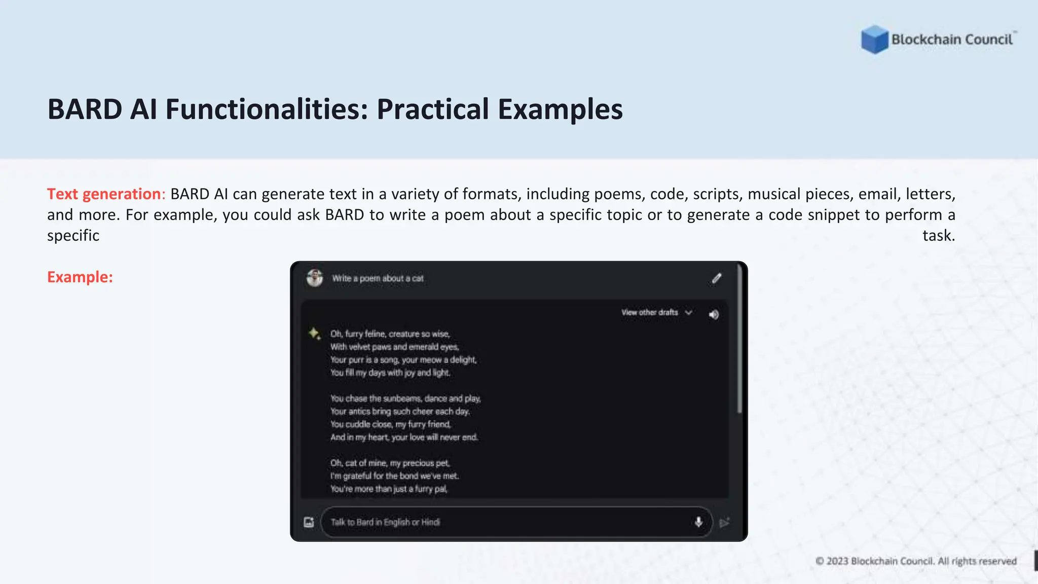 BARD AI Functionalities: Practical Examples
Text generation: BARD AI can generate text in a variety of formats, including poems, code, scripts, musical pieces, email, letters,
and more. For example, you could ask BARD to write a poem about a specific topic or to generate a code snippet to perform a
specific task.
Example:
 