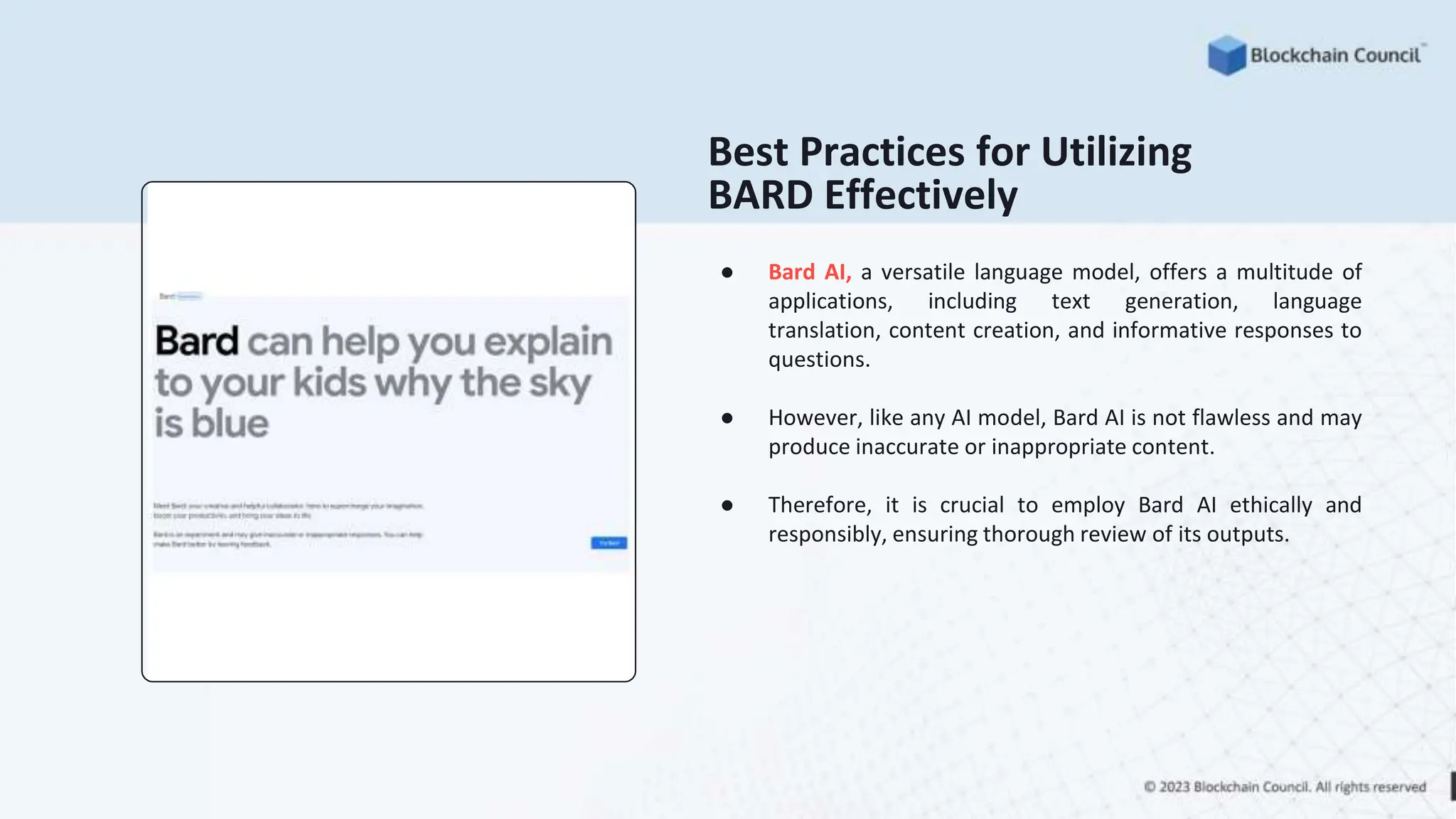 Best Practices for Utilizing
BARD Effectively
● Bard AI, a versatile language model, offers a multitude of
applications, including text generation, language
translation, content creation, and informative responses to
questions.
● However, like any AI model, Bard AI is not flawless and may
produce inaccurate or inappropriate content.
● Therefore, it is crucial to employ Bard AI ethically and
responsibly, ensuring thorough review of its outputs.
 