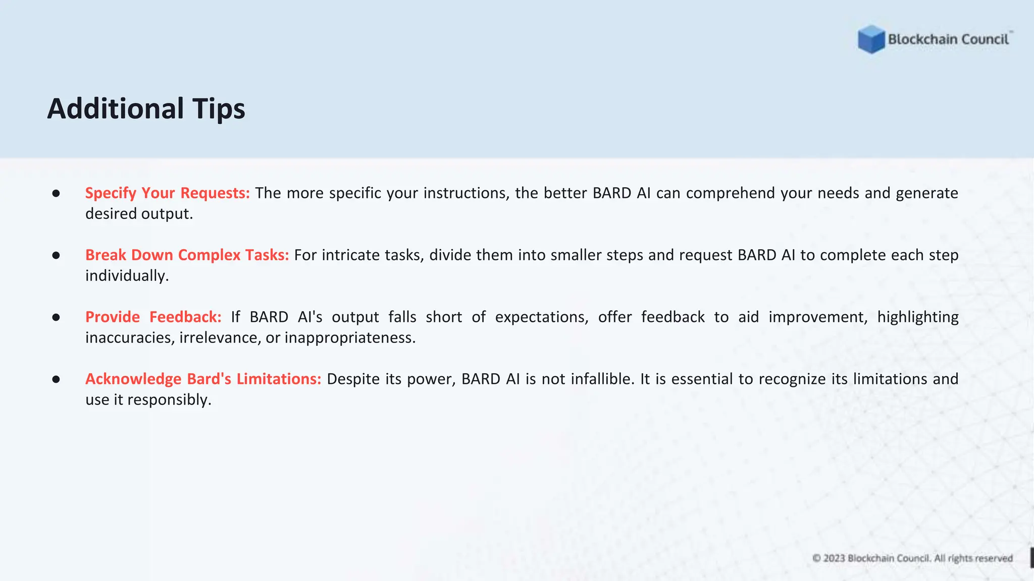Additional Tips
● Specify Your Requests: The more specific your instructions, the better BARD AI can comprehend your needs and generate
desired output.
● Break Down Complex Tasks: For intricate tasks, divide them into smaller steps and request BARD AI to complete each step
individually.
● Provide Feedback: If BARD AI's output falls short of expectations, offer feedback to aid improvement, highlighting
inaccuracies, irrelevance, or inappropriateness.
● Acknowledge Bard's Limitations: Despite its power, BARD AI is not infallible. It is essential to recognize its limitations and
use it responsibly.
 