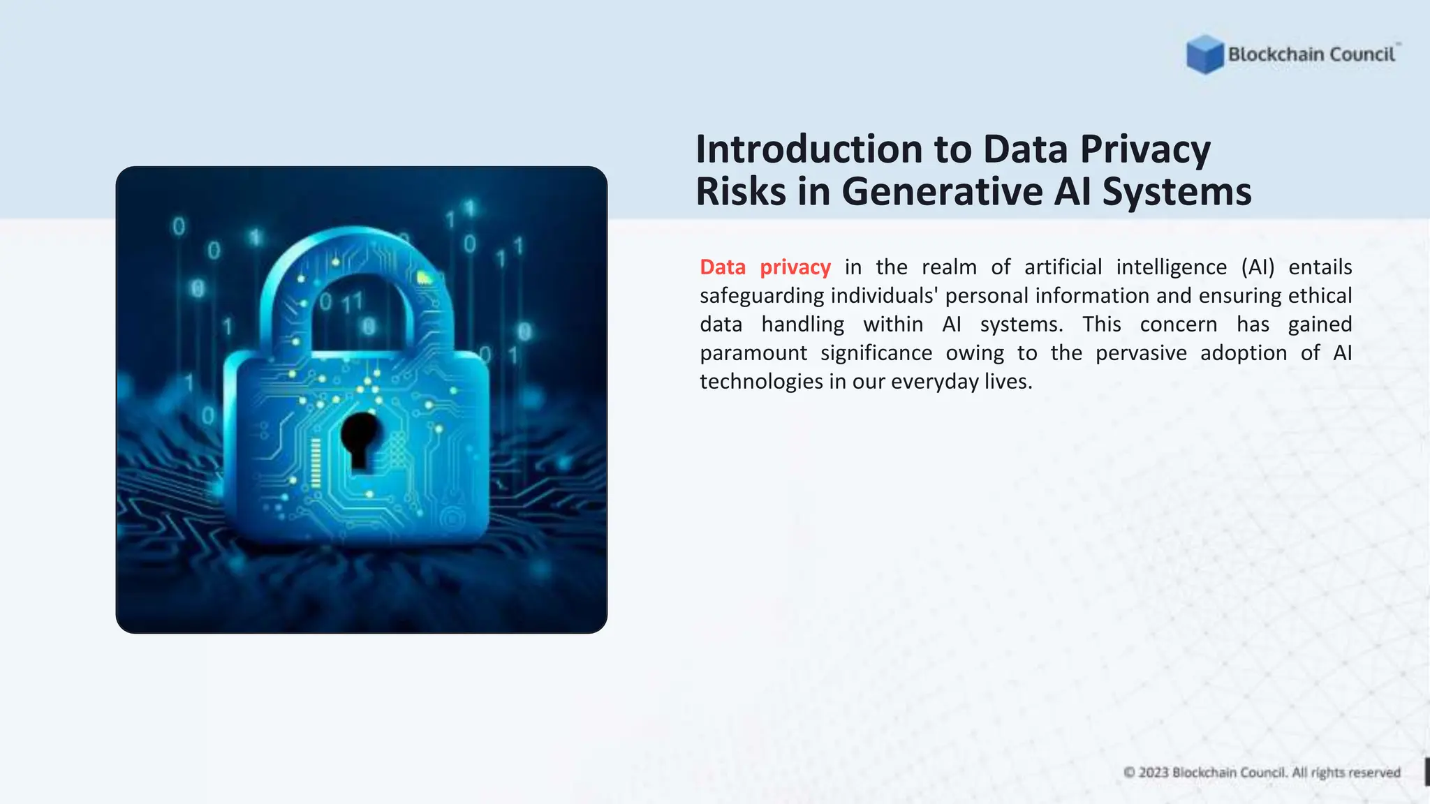 Introduction to Data Privacy
Risks in Generative AI Systems
Data privacy in the realm of artificial intelligence (AI) entails
safeguarding individuals' personal information and ensuring ethical
data handling within AI systems. This concern has gained
paramount significance owing to the pervasive adoption of AI
technologies in our everyday lives.
 