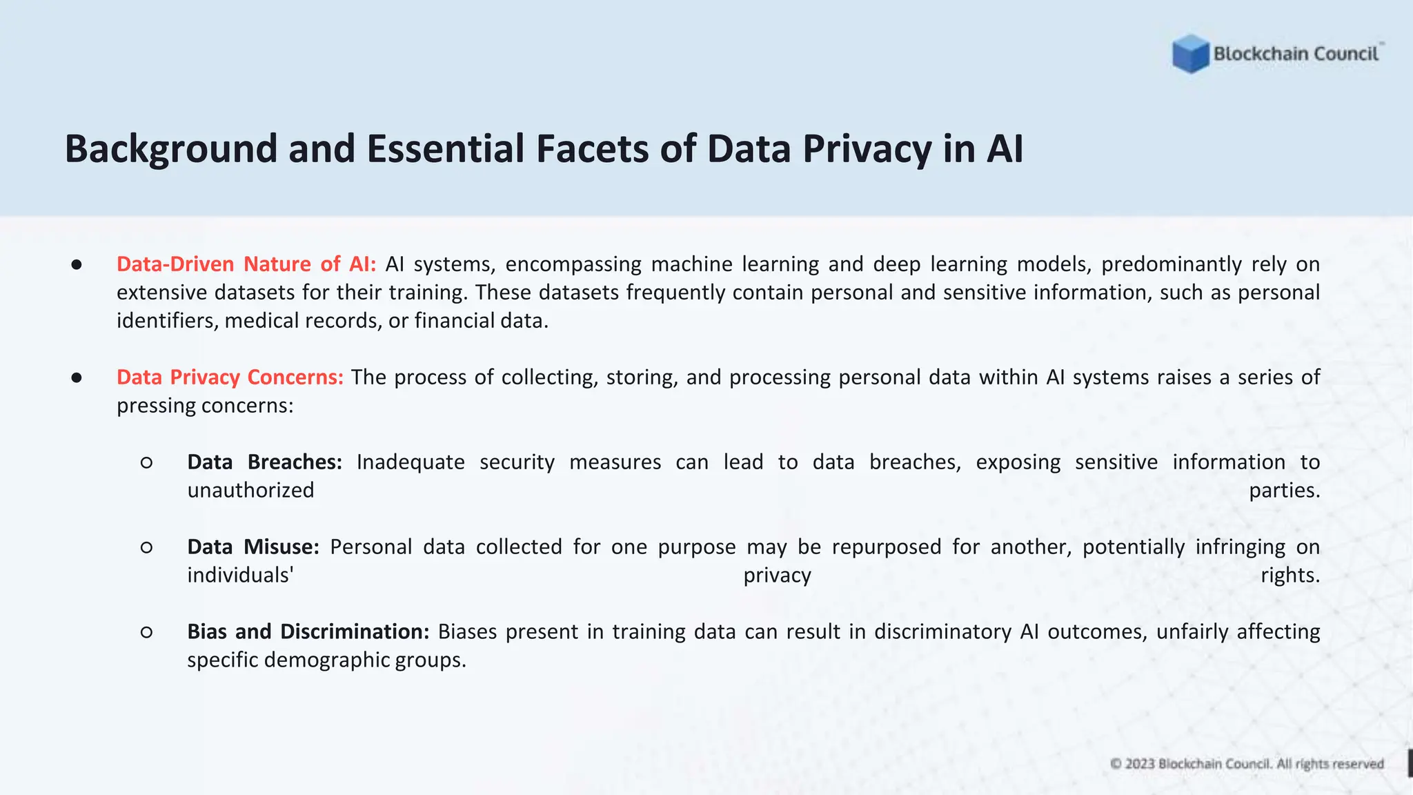 Background and Essential Facets of Data Privacy in AI
● Data-Driven Nature of AI: AI systems, encompassing machine learning and deep learning models, predominantly rely on
extensive datasets for their training. These datasets frequently contain personal and sensitive information, such as personal
identifiers, medical records, or financial data.
● Data Privacy Concerns: The process of collecting, storing, and processing personal data within AI systems raises a series of
pressing concerns:
○ Data Breaches: Inadequate security measures can lead to data breaches, exposing sensitive information to
unauthorized parties.
○ Data Misuse: Personal data collected for one purpose may be repurposed for another, potentially infringing on
individuals' privacy rights.
○ Bias and Discrimination: Biases present in training data can result in discriminatory AI outcomes, unfairly affecting
specific demographic groups.
 
