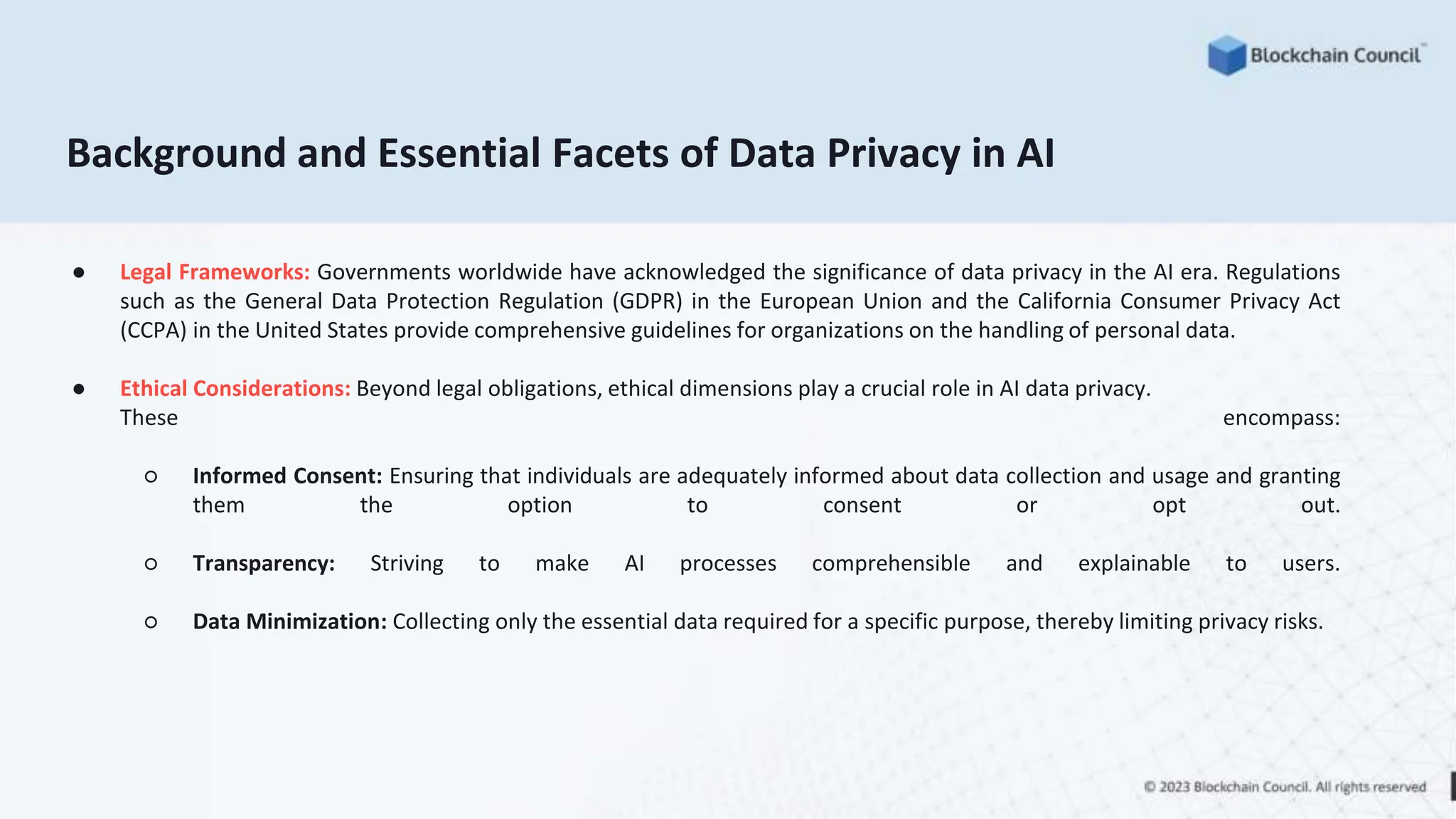 Background and Essential Facets of Data Privacy in AI
● Legal Frameworks: Governments worldwide have acknowledged the significance of data privacy in the AI era. Regulations
such as the General Data Protection Regulation (GDPR) in the European Union and the California Consumer Privacy Act
(CCPA) in the United States provide comprehensive guidelines for organizations on the handling of personal data.
● Ethical Considerations: Beyond legal obligations, ethical dimensions play a crucial role in AI data privacy.
These encompass:
○ Informed Consent: Ensuring that individuals are adequately informed about data collection and usage and granting
them the option to consent or opt out.
○ Transparency: Striving to make AI processes comprehensible and explainable to users.
○ Data Minimization: Collecting only the essential data required for a specific purpose, thereby limiting privacy risks.
 