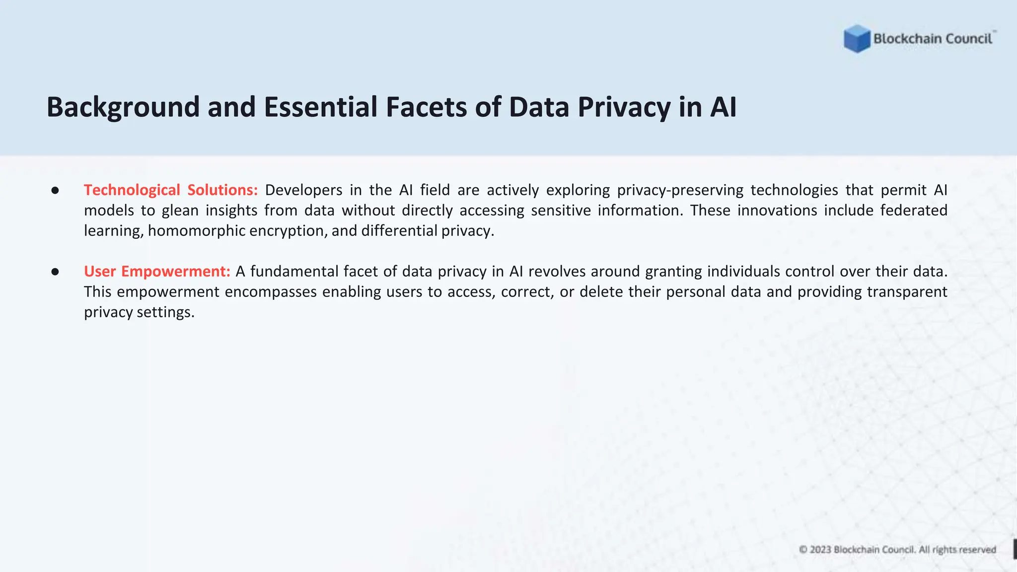 Background and Essential Facets of Data Privacy in AI
● Technological Solutions: Developers in the AI field are actively exploring privacy-preserving technologies that permit AI
models to glean insights from data without directly accessing sensitive information. These innovations include federated
learning, homomorphic encryption, and differential privacy.
● User Empowerment: A fundamental facet of data privacy in AI revolves around granting individuals control over their data.
This empowerment encompasses enabling users to access, correct, or delete their personal data and providing transparent
privacy settings.
 
