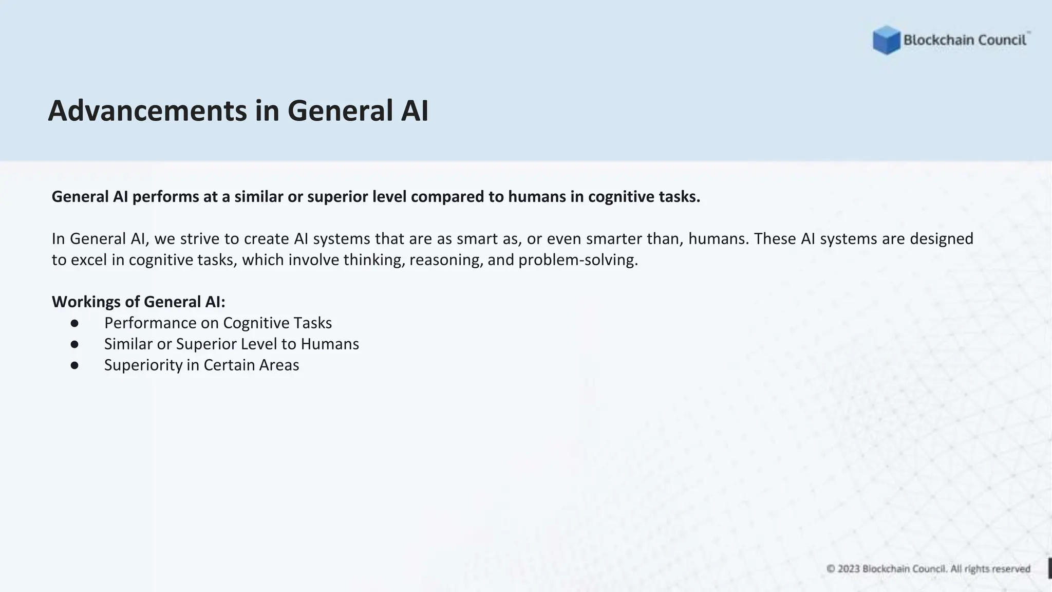 Advancements in General AI
General AI performs at a similar or superior level compared to humans in cognitive tasks.
In General AI, we strive to create AI systems that are as smart as, or even smarter than, humans. These AI systems are designed
to excel in cognitive tasks, which involve thinking, reasoning, and problem-solving.
Workings of General AI:
● Performance on Cognitive Tasks
● Similar or Superior Level to Humans
● Superiority in Certain Areas
 