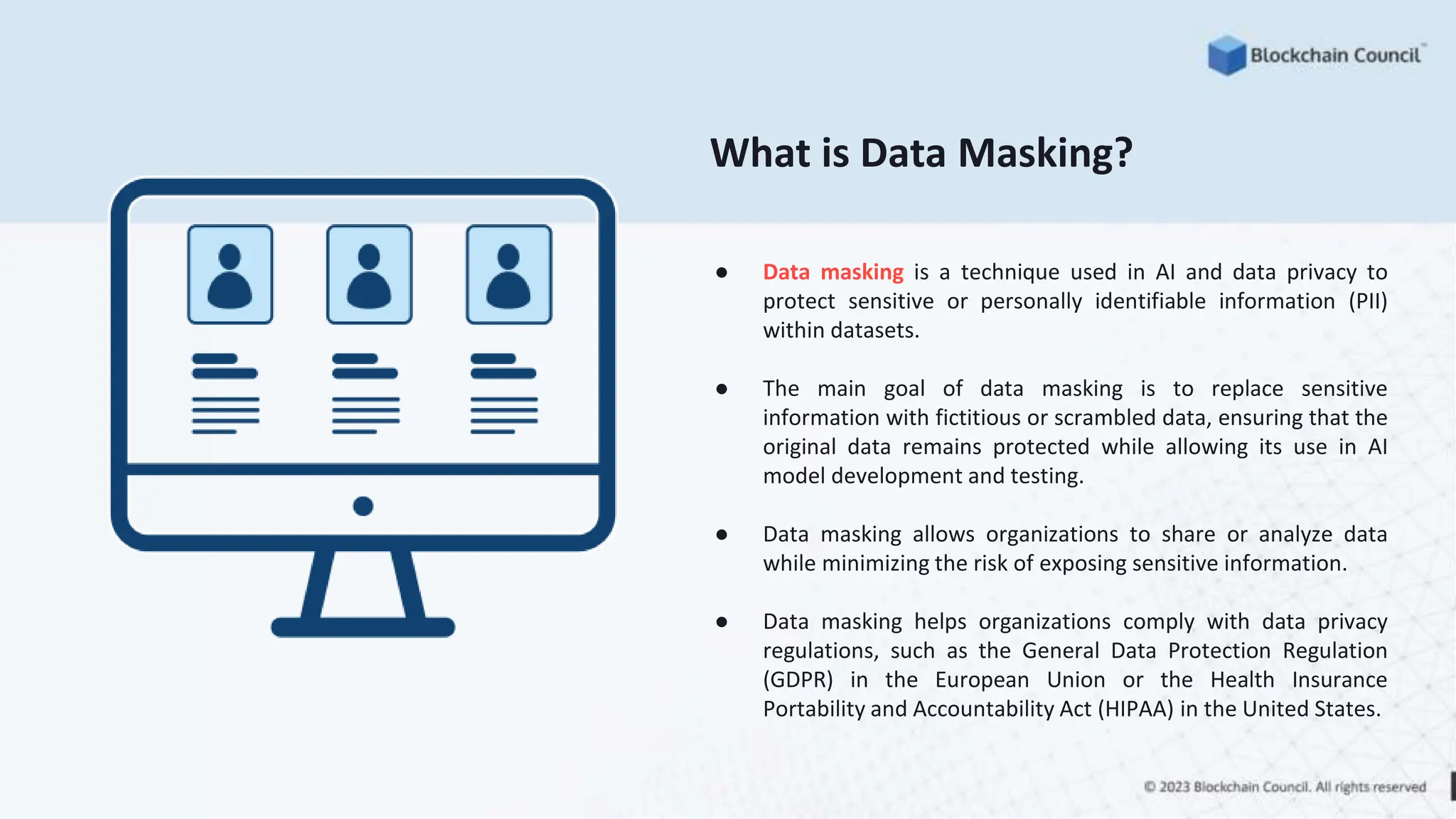 What is Data Masking?
● Data masking is a technique used in AI and data privacy to
protect sensitive or personally identifiable information (PII)
within datasets.
● The main goal of data masking is to replace sensitive
information with fictitious or scrambled data, ensuring that the
original data remains protected while allowing its use in AI
model development and testing.
● Data masking allows organizations to share or analyze data
while minimizing the risk of exposing sensitive information.
● Data masking helps organizations comply with data privacy
regulations, such as the General Data Protection Regulation
(GDPR) in the European Union or the Health Insurance
Portability and Accountability Act (HIPAA) in the United States.
 