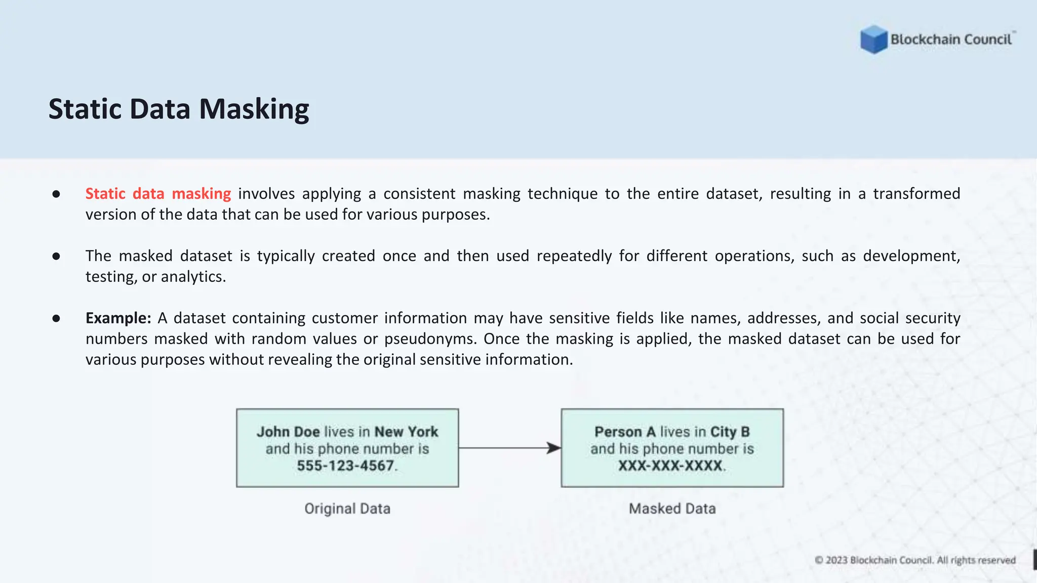 Static Data Masking
● Static data masking involves applying a consistent masking technique to the entire dataset, resulting in a transformed
version of the data that can be used for various purposes.
● The masked dataset is typically created once and then used repeatedly for different operations, such as development,
testing, or analytics.
● Example: A dataset containing customer information may have sensitive fields like names, addresses, and social security
numbers masked with random values or pseudonyms. Once the masking is applied, the masked dataset can be used for
various purposes without revealing the original sensitive information.
 