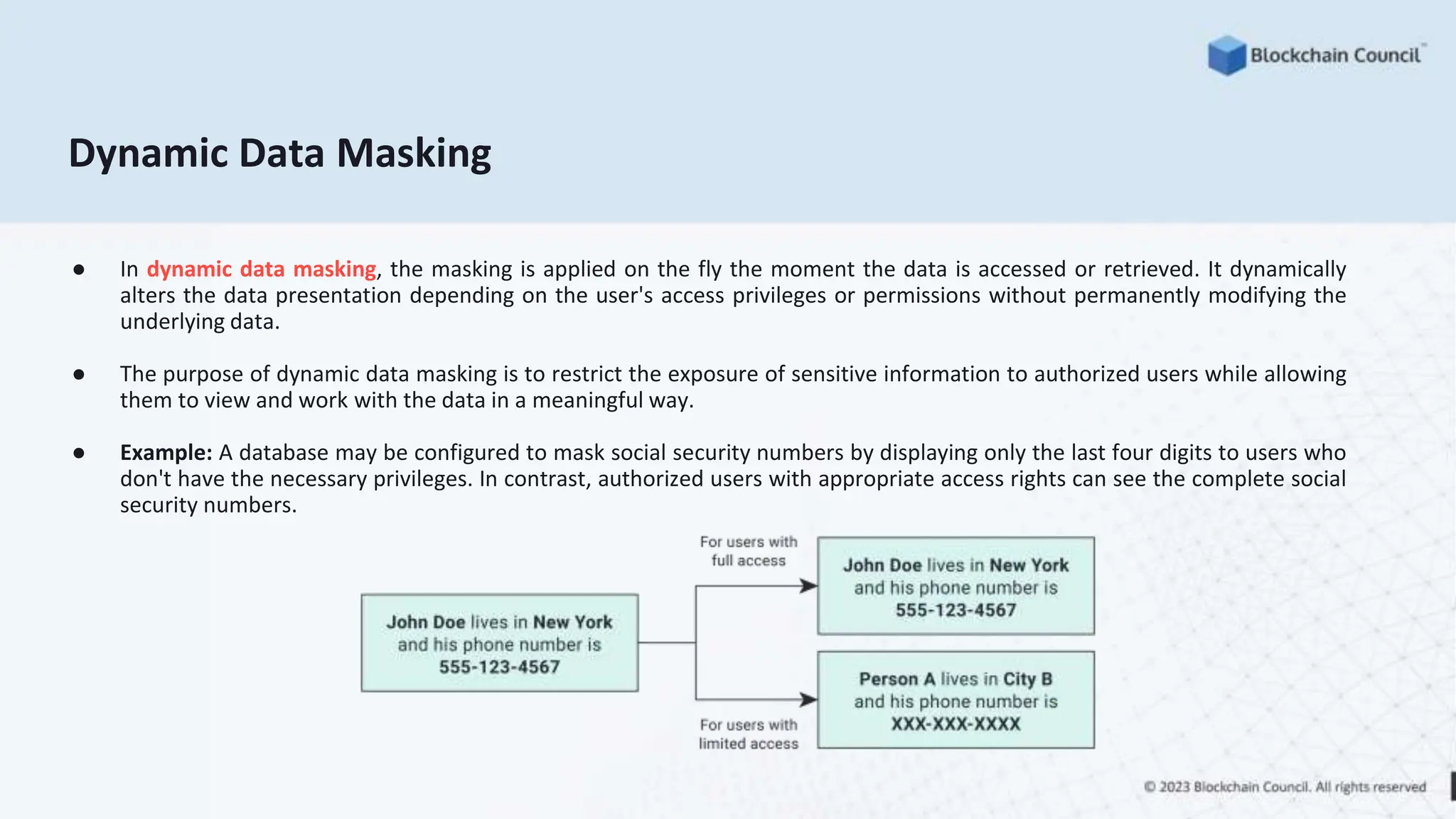 Dynamic Data Masking
● In dynamic data masking, the masking is applied on the fly the moment the data is accessed or retrieved. It dynamically
alters the data presentation depending on the user's access privileges or permissions without permanently modifying the
underlying data.
● The purpose of dynamic data masking is to restrict the exposure of sensitive information to authorized users while allowing
them to view and work with the data in a meaningful way.
● Example: A database may be configured to mask social security numbers by displaying only the last four digits to users who
don't have the necessary privileges. In contrast, authorized users with appropriate access rights can see the complete social
security numbers.
 