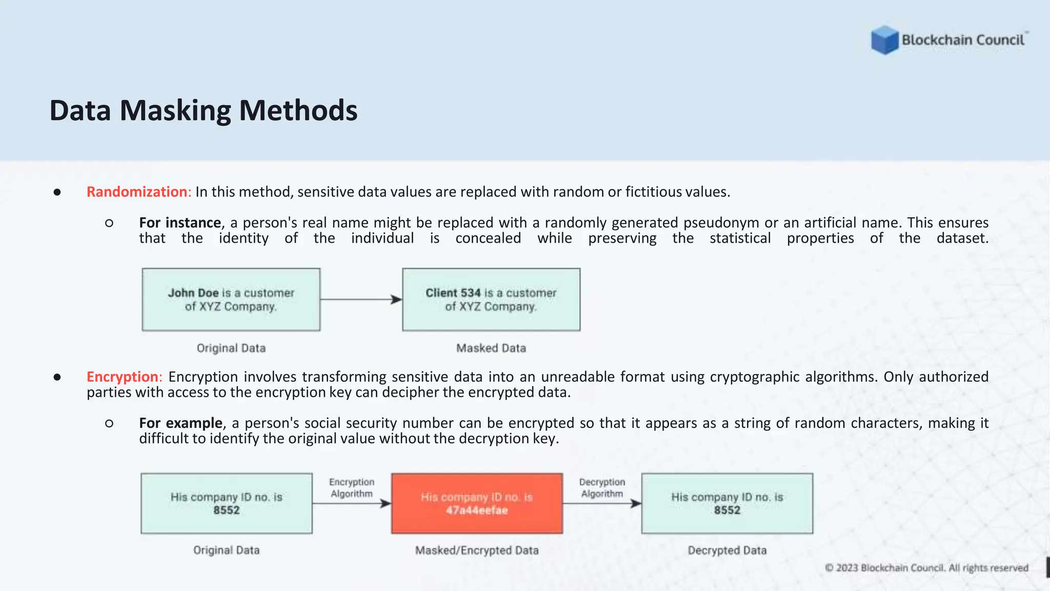 Data Masking Methods
● Randomization: In this method, sensitive data values are replaced with random or fictitious values.
○ For instance, a person's real name might be replaced with a randomly generated pseudonym or an artificial name. This ensures
that the identity of the individual is concealed while preserving the statistical properties of the dataset.
● Encryption: Encryption involves transforming sensitive data into an unreadable format using cryptographic algorithms. Only authorized
parties with access to the encryption key can decipher the encrypted data.
○ For example, a person's social security number can be encrypted so that it appears as a string of random characters, making it
difficult to identify the original value without the decryption key.
 