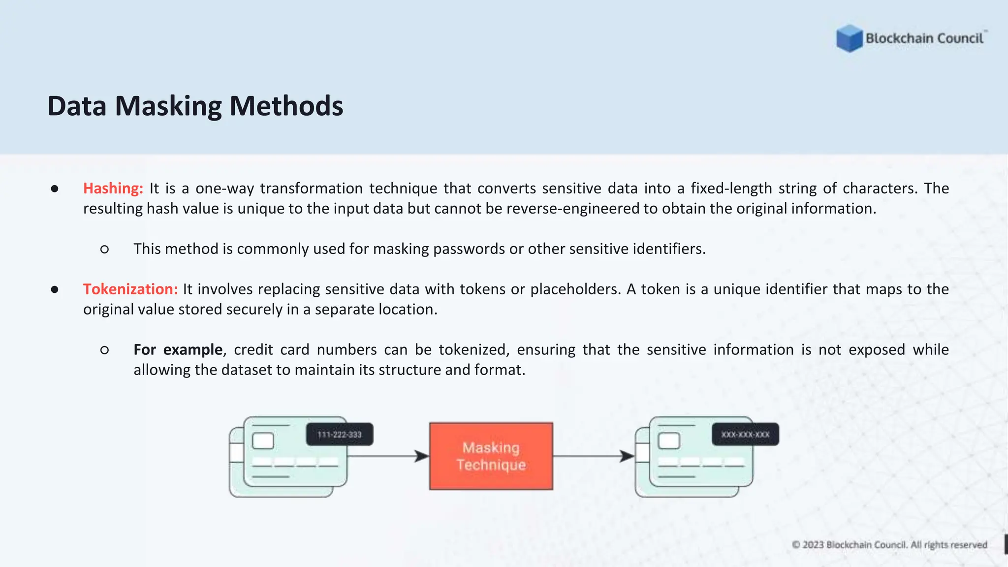 Data Masking Methods
● Hashing: It is a one-way transformation technique that converts sensitive data into a fixed-length string of characters. The
resulting hash value is unique to the input data but cannot be reverse-engineered to obtain the original information.
○ This method is commonly used for masking passwords or other sensitive identifiers.
● Tokenization: It involves replacing sensitive data with tokens or placeholders. A token is a unique identifier that maps to the
original value stored securely in a separate location.
○ For example, credit card numbers can be tokenized, ensuring that the sensitive information is not exposed while
allowing the dataset to maintain its structure and format.
 