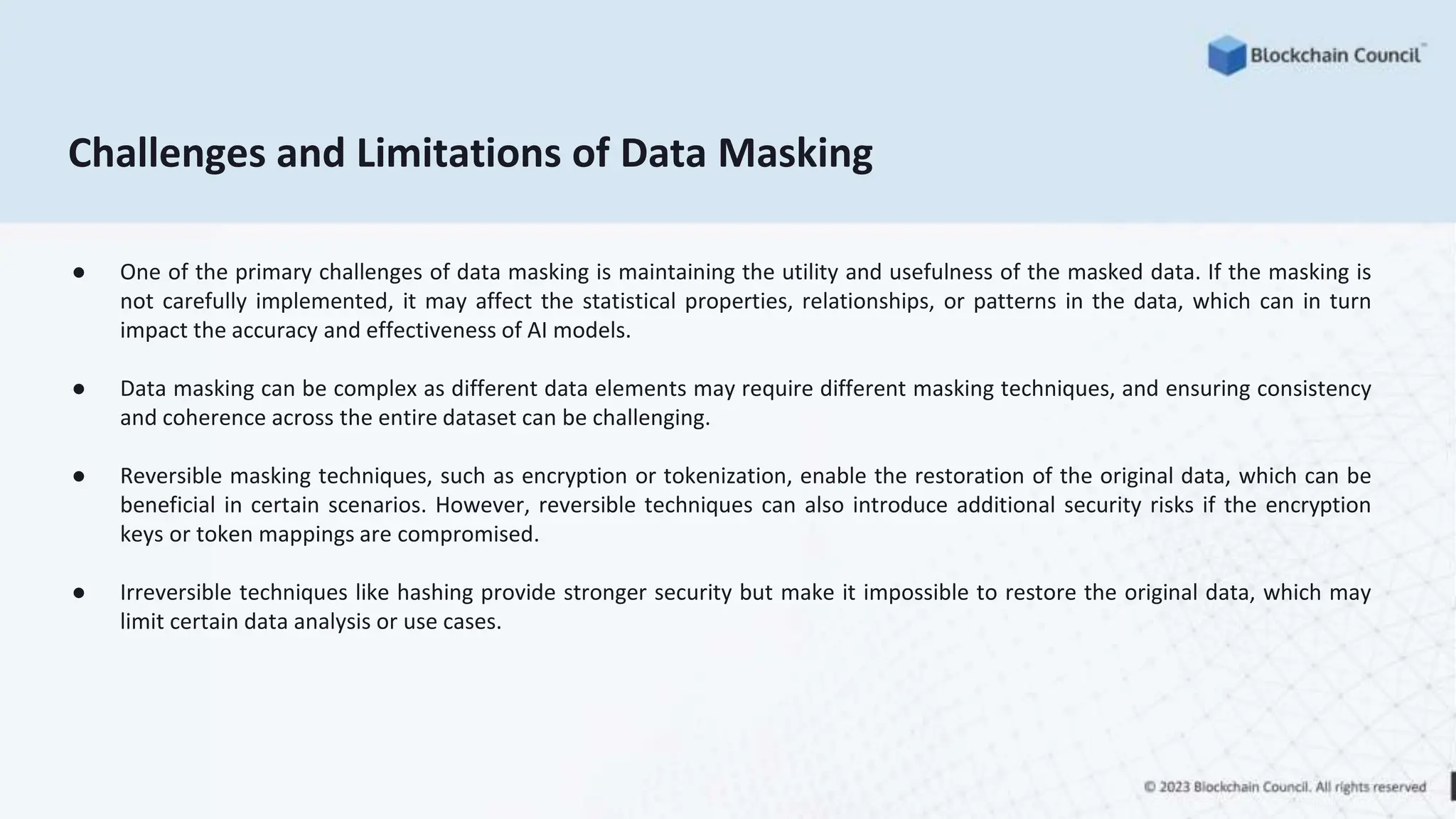 Challenges and Limitations of Data Masking
● One of the primary challenges of data masking is maintaining the utility and usefulness of the masked data. If the masking is
not carefully implemented, it may affect the statistical properties, relationships, or patterns in the data, which can in turn
impact the accuracy and effectiveness of AI models.
● Data masking can be complex as different data elements may require different masking techniques, and ensuring consistency
and coherence across the entire dataset can be challenging.
● Reversible masking techniques, such as encryption or tokenization, enable the restoration of the original data, which can be
beneficial in certain scenarios. However, reversible techniques can also introduce additional security risks if the encryption
keys or token mappings are compromised.
● Irreversible techniques like hashing provide stronger security but make it impossible to restore the original data, which may
limit certain data analysis or use cases.
 