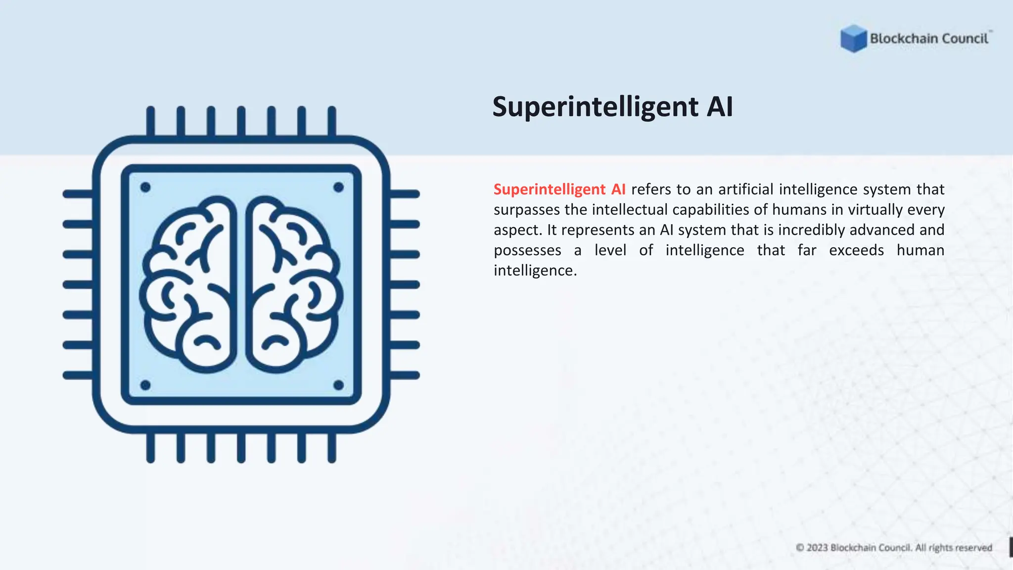 Superintelligent AI
Superintelligent AI refers to an artificial intelligence system that
surpasses the intellectual capabilities of humans in virtually every
aspect. It represents an AI system that is incredibly advanced and
possesses a level of intelligence that far exceeds human
intelligence.
 