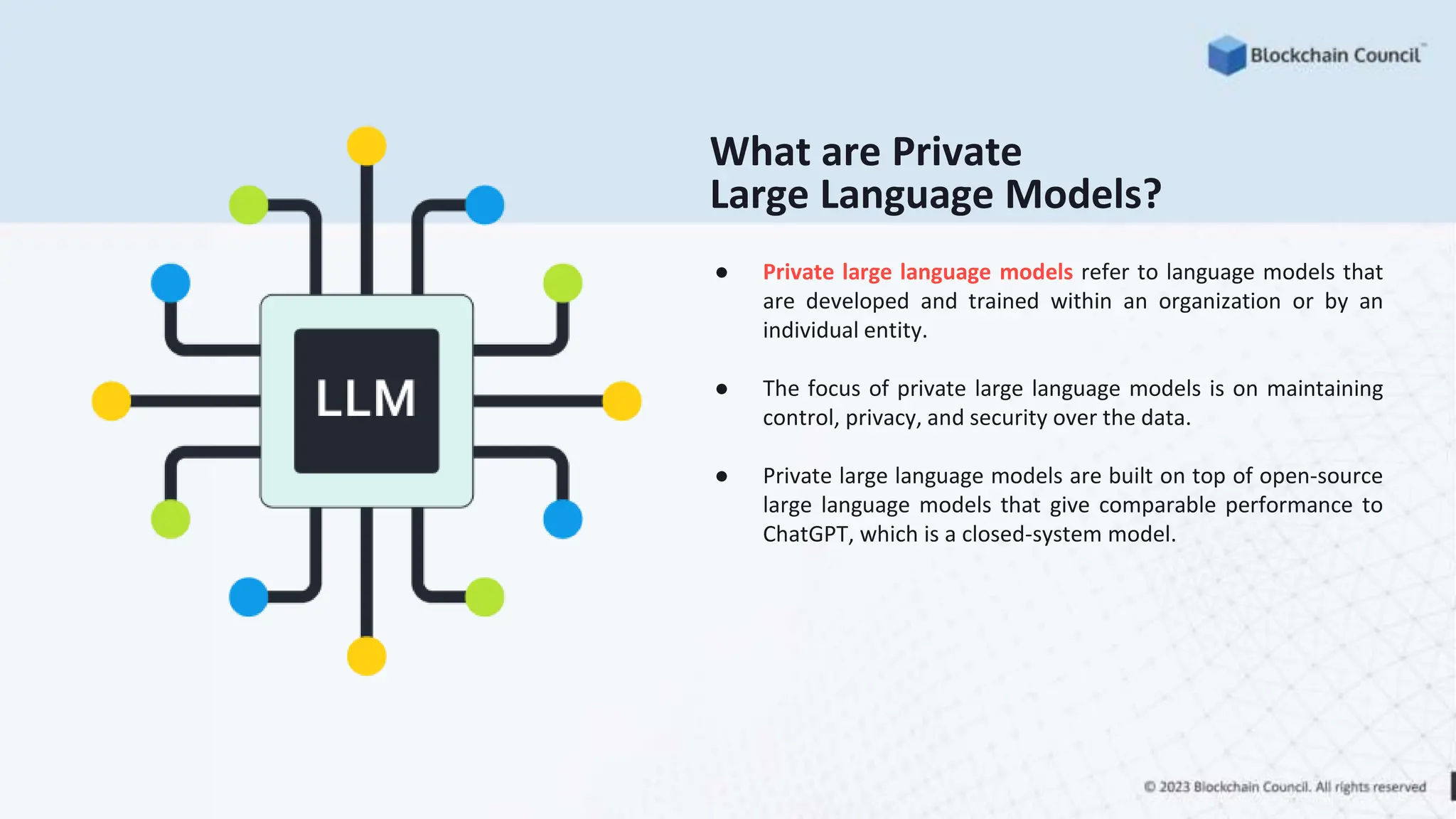 What are Private
Large Language Models?
● Private large language models refer to language models that
are developed and trained within an organization or by an
individual entity.
● The focus of private large language models is on maintaining
control, privacy, and security over the data.
● Private large language models are built on top of open-source
large language models that give comparable performance to
ChatGPT, which is a closed-system model.
 