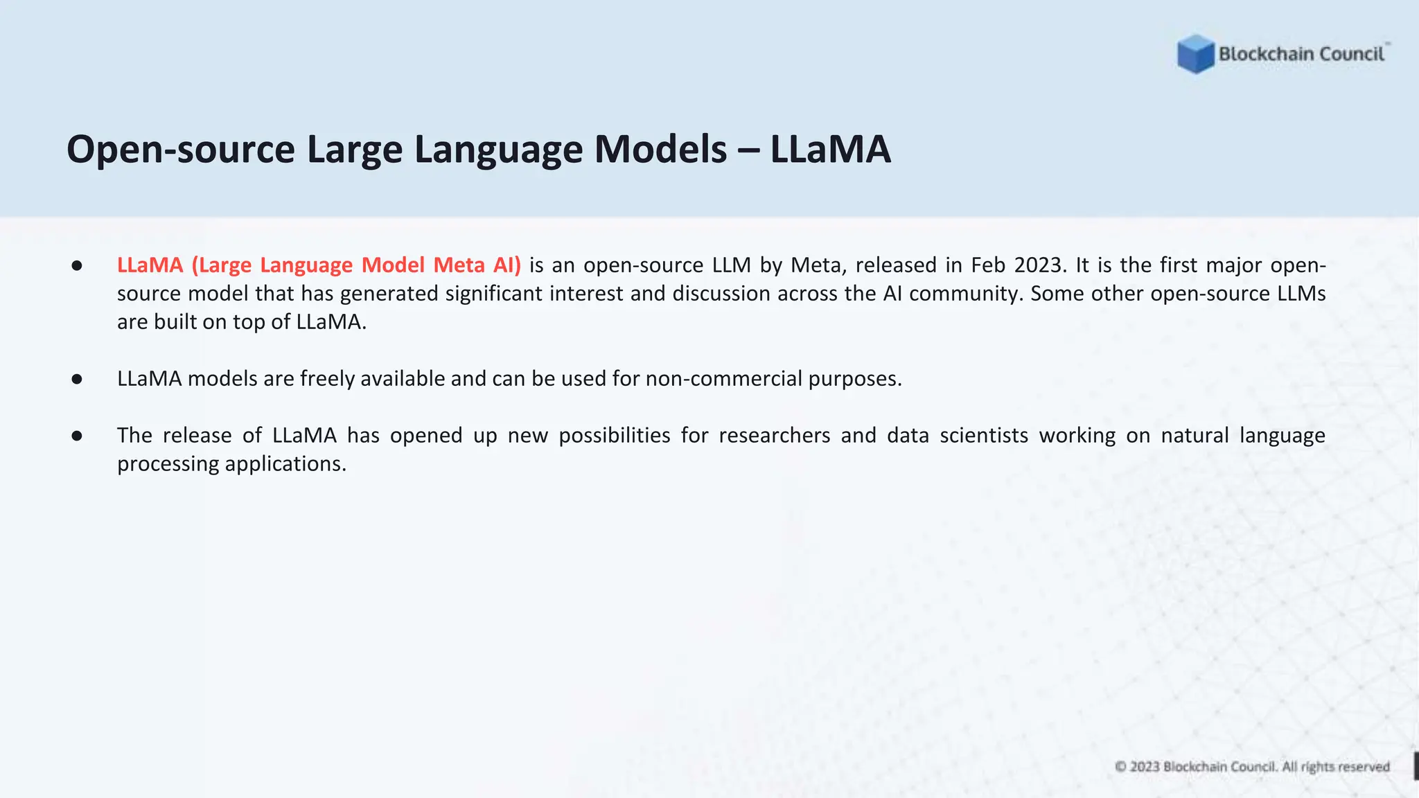 Open-source Large Language Models – LLaMA
● LLaMA (Large Language Model Meta AI) is an open-source LLM by Meta, released in Feb 2023. It is the first major open-
source model that has generated significant interest and discussion across the AI community. Some other open-source LLMs
are built on top of LLaMA.
● LLaMA models are freely available and can be used for non-commercial purposes.
● The release of LLaMA has opened up new possibilities for researchers and data scientists working on natural language
processing applications.
 