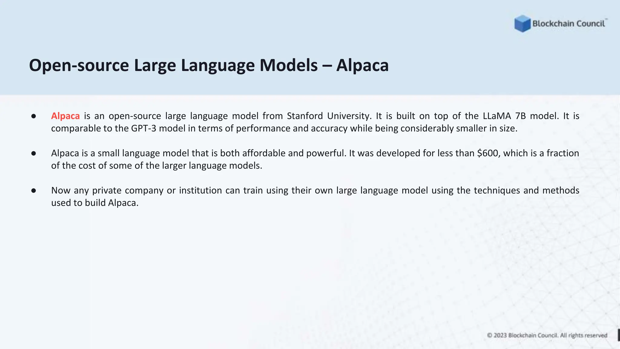 Open-source Large Language Models – Alpaca
● Alpaca is an open-source large language model from Stanford University. It is built on top of the LLaMA 7B model. It is
comparable to the GPT-3 model in terms of performance and accuracy while being considerably smaller in size.
● Alpaca is a small language model that is both affordable and powerful. It was developed for less than $600, which is a fraction
of the cost of some of the larger language models.
● Now any private company or institution can train using their own large language model using the techniques and methods
used to build Alpaca.
 