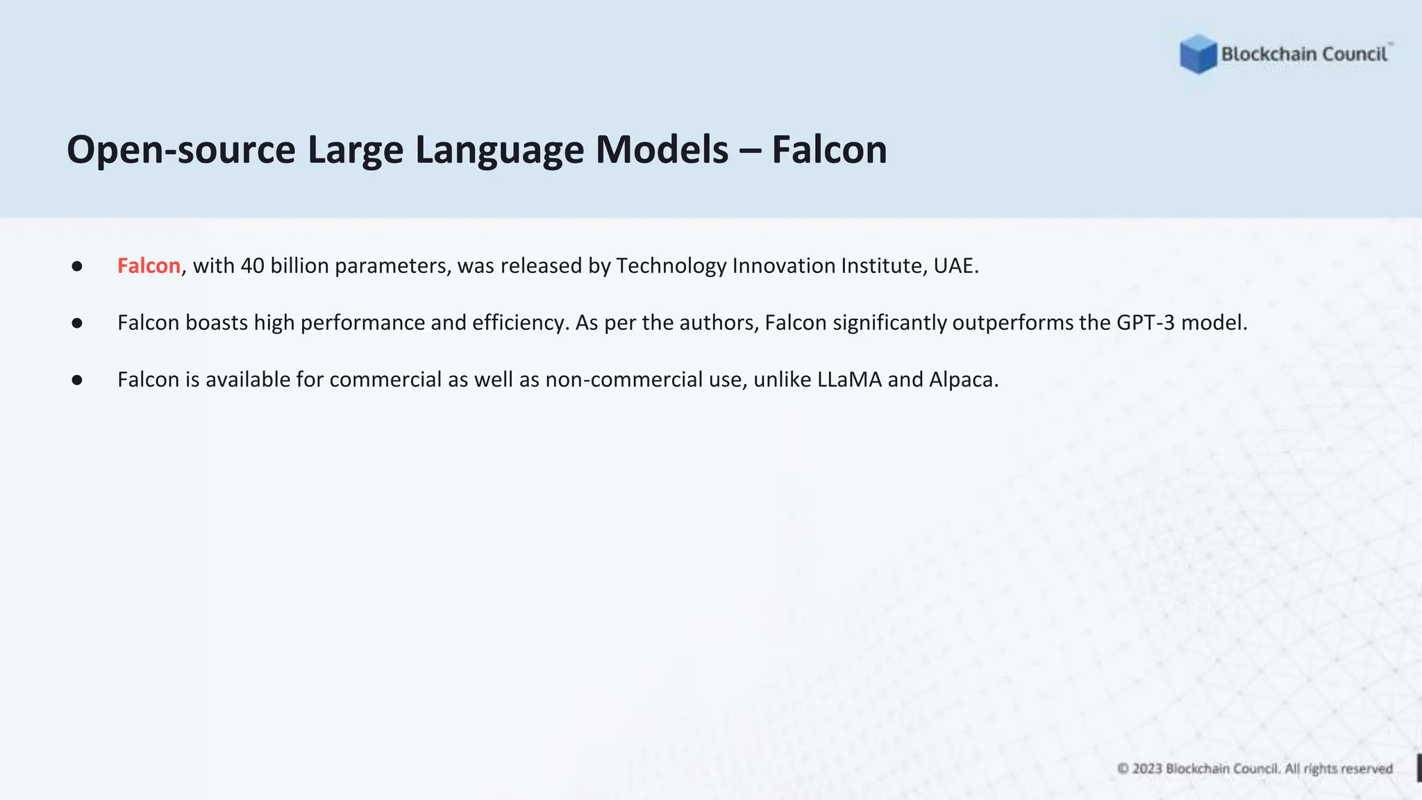 Open-source Large Language Models – Falcon
● Falcon, with 40 billion parameters, was released by Technology Innovation Institute, UAE.
● Falcon boasts high performance and efficiency. As per the authors, Falcon significantly outperforms the GPT-3 model.
● Falcon is available for commercial as well as non-commercial use, unlike LLaMA and Alpaca.
 