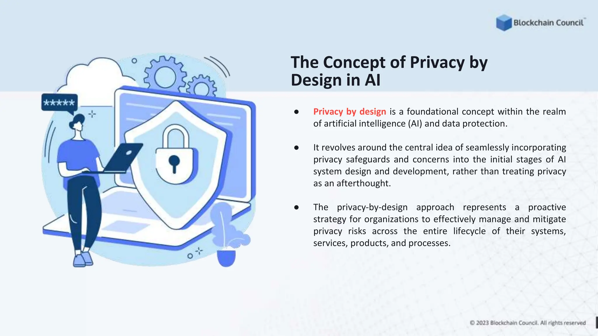 ● Privacy by design is a foundational concept within the realm
of artificial intelligence (AI) and data protection.
● It revolves around the central idea of seamlessly incorporating
privacy safeguards and concerns into the initial stages of AI
system design and development, rather than treating privacy
as an afterthought.
● The privacy-by-design approach represents a proactive
strategy for organizations to effectively manage and mitigate
privacy risks across the entire lifecycle of their systems,
services, products, and processes.
The Concept of Privacy by
Design in AI
 