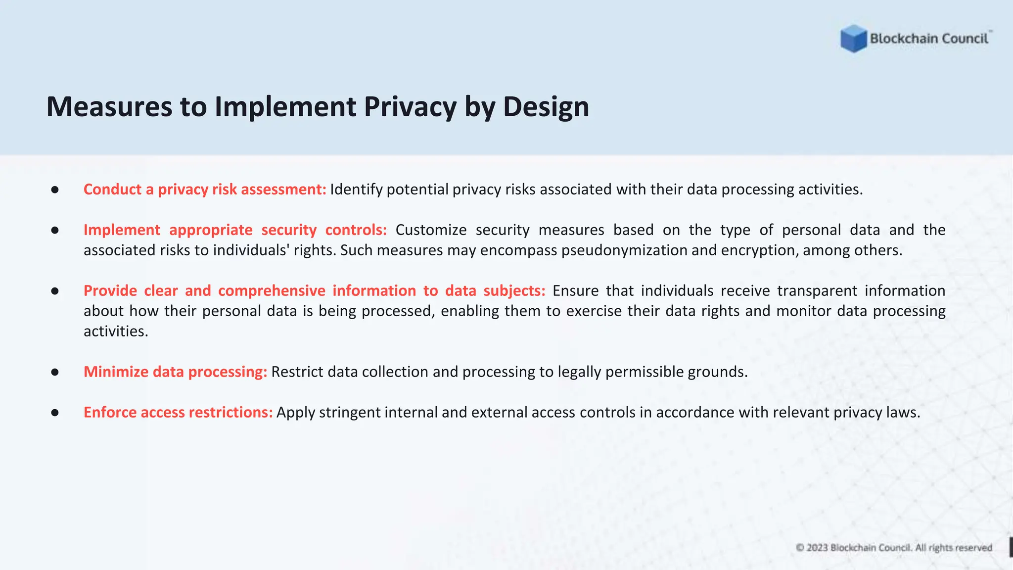 Measures to Implement Privacy by Design
● Conduct a privacy risk assessment: Identify potential privacy risks associated with their data processing activities.
● Implement appropriate security controls: Customize security measures based on the type of personal data and the
associated risks to individuals' rights. Such measures may encompass pseudonymization and encryption, among others.
● Provide clear and comprehensive information to data subjects: Ensure that individuals receive transparent information
about how their personal data is being processed, enabling them to exercise their data rights and monitor data processing
activities.
● Minimize data processing: Restrict data collection and processing to legally permissible grounds.
● Enforce access restrictions: Apply stringent internal and external access controls in accordance with relevant privacy laws.
 