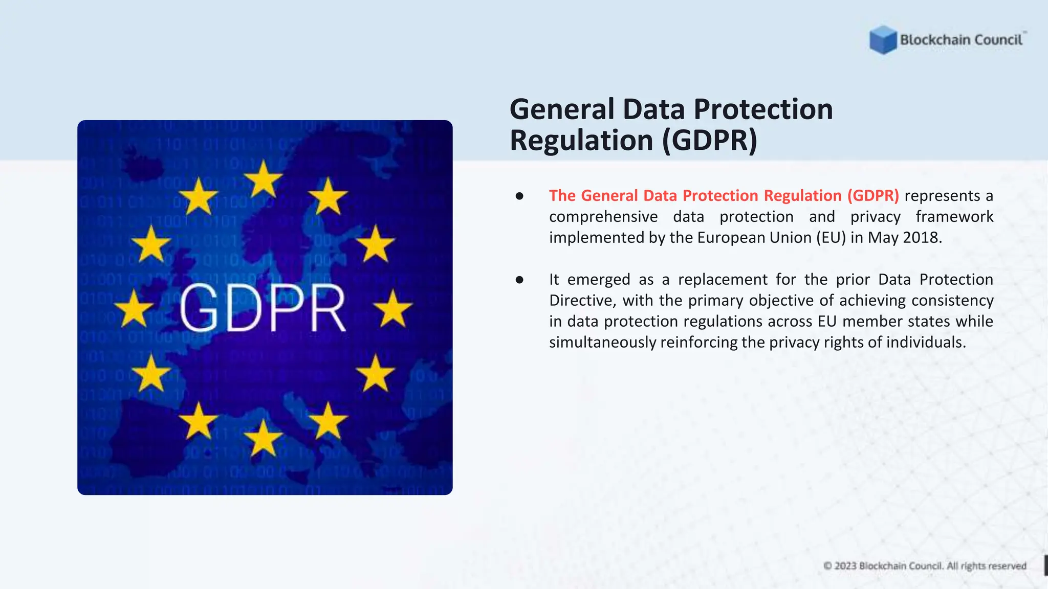 General Data Protection
Regulation (GDPR)
● The General Data Protection Regulation (GDPR) represents a
comprehensive data protection and privacy framework
implemented by the European Union (EU) in May 2018.
● It emerged as a replacement for the prior Data Protection
Directive, with the primary objective of achieving consistency
in data protection regulations across EU member states while
simultaneously reinforcing the privacy rights of individuals.
 