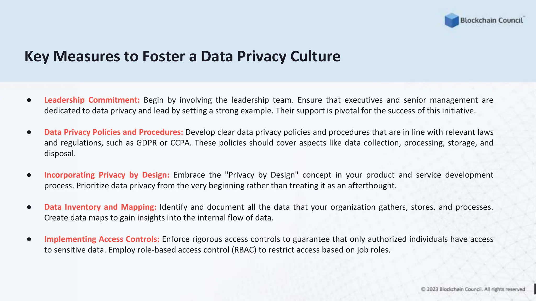 Key Measures to Foster a Data Privacy Culture
● Leadership Commitment: Begin by involving the leadership team. Ensure that executives and senior management are
dedicated to data privacy and lead by setting a strong example. Their support is pivotal for the success of this initiative.
● Data Privacy Policies and Procedures: Develop clear data privacy policies and procedures that are in line with relevant laws
and regulations, such as GDPR or CCPA. These policies should cover aspects like data collection, processing, storage, and
disposal.
● Incorporating Privacy by Design: Embrace the "Privacy by Design" concept in your product and service development
process. Prioritize data privacy from the very beginning rather than treating it as an afterthought.
● Data Inventory and Mapping: Identify and document all the data that your organization gathers, stores, and processes.
Create data maps to gain insights into the internal flow of data.
● Implementing Access Controls: Enforce rigorous access controls to guarantee that only authorized individuals have access
to sensitive data. Employ role-based access control (RBAC) to restrict access based on job roles.
 