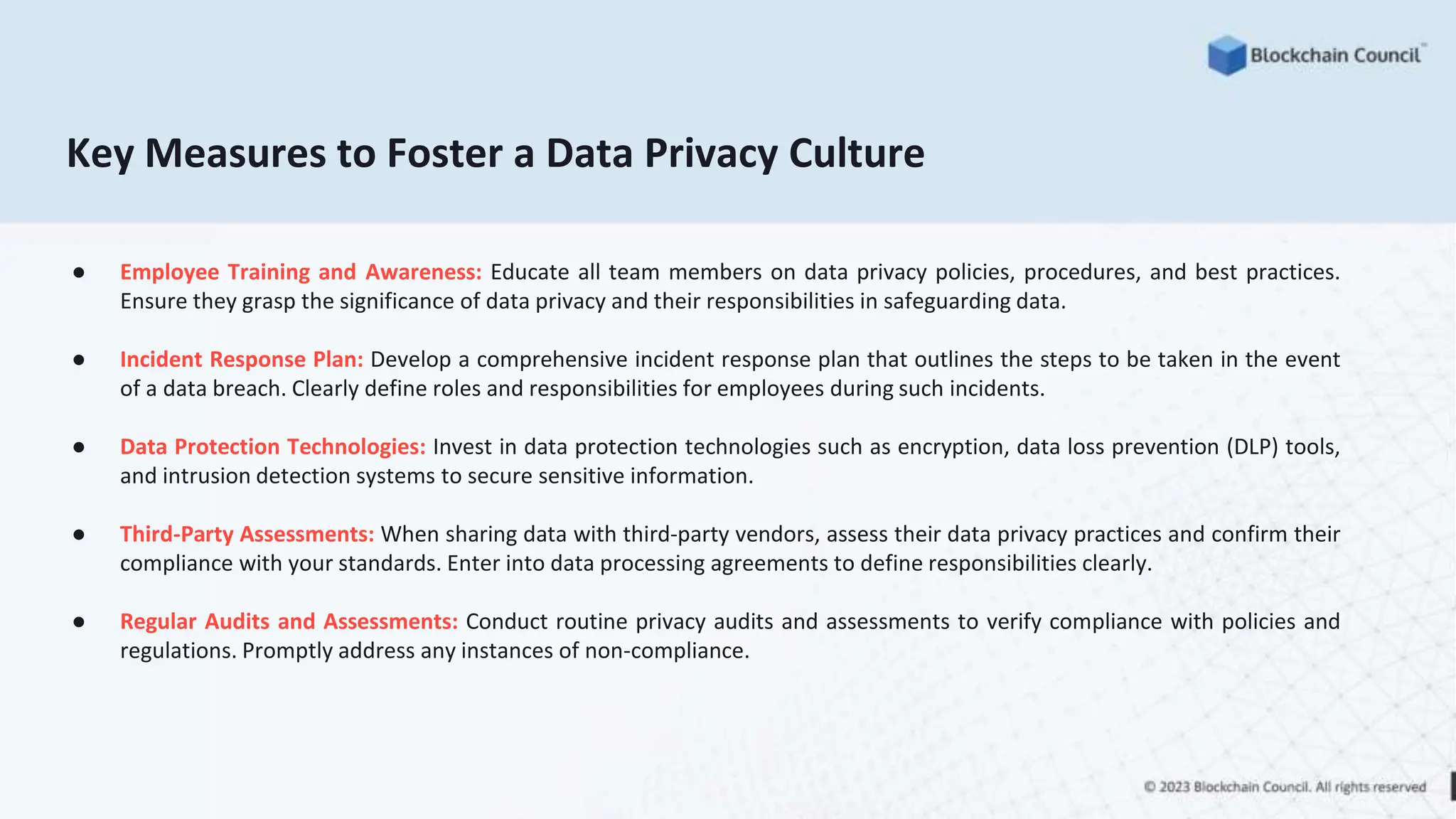 Key Measures to Foster a Data Privacy Culture
● Employee Training and Awareness: Educate all team members on data privacy policies, procedures, and best practices.
Ensure they grasp the significance of data privacy and their responsibilities in safeguarding data.
● Incident Response Plan: Develop a comprehensive incident response plan that outlines the steps to be taken in the event
of a data breach. Clearly define roles and responsibilities for employees during such incidents.
● Data Protection Technologies: Invest in data protection technologies such as encryption, data loss prevention (DLP) tools,
and intrusion detection systems to secure sensitive information.
● Third-Party Assessments: When sharing data with third-party vendors, assess their data privacy practices and confirm their
compliance with your standards. Enter into data processing agreements to define responsibilities clearly.
● Regular Audits and Assessments: Conduct routine privacy audits and assessments to verify compliance with policies and
regulations. Promptly address any instances of non-compliance.
 