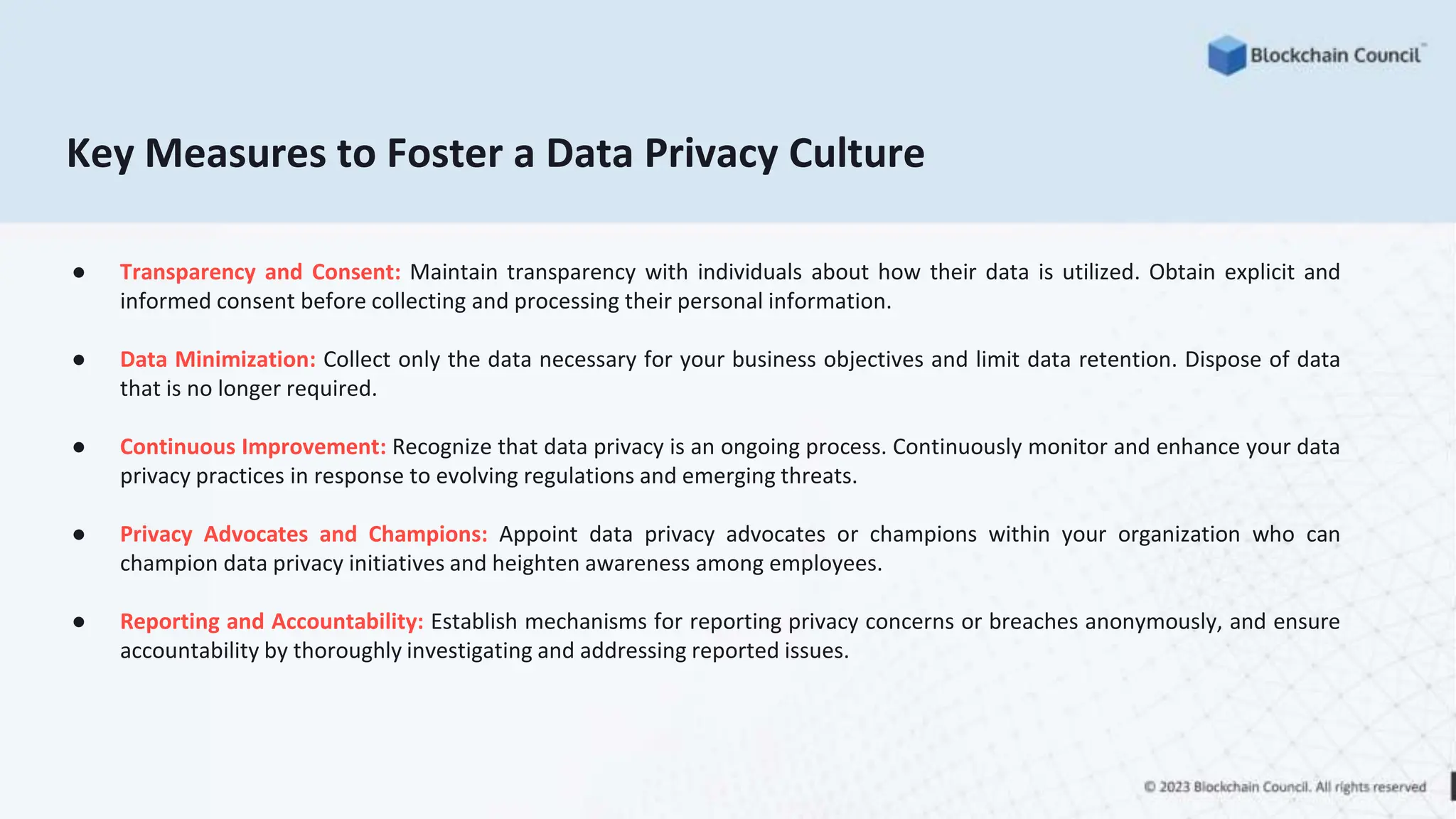 Key Measures to Foster a Data Privacy Culture
● Transparency and Consent: Maintain transparency with individuals about how their data is utilized. Obtain explicit and
informed consent before collecting and processing their personal information.
● Data Minimization: Collect only the data necessary for your business objectives and limit data retention. Dispose of data
that is no longer required.
● Continuous Improvement: Recognize that data privacy is an ongoing process. Continuously monitor and enhance your data
privacy practices in response to evolving regulations and emerging threats.
● Privacy Advocates and Champions: Appoint data privacy advocates or champions within your organization who can
champion data privacy initiatives and heighten awareness among employees.
● Reporting and Accountability: Establish mechanisms for reporting privacy concerns or breaches anonymously, and ensure
accountability by thoroughly investigating and addressing reported issues.
 