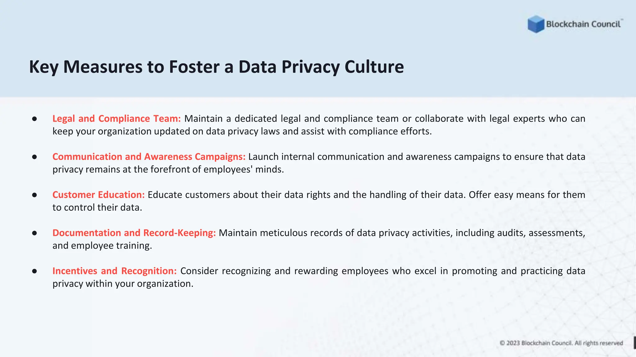 Key Measures to Foster a Data Privacy Culture
● Legal and Compliance Team: Maintain a dedicated legal and compliance team or collaborate with legal experts who can
keep your organization updated on data privacy laws and assist with compliance efforts.
● Communication and Awareness Campaigns: Launch internal communication and awareness campaigns to ensure that data
privacy remains at the forefront of employees' minds.
● Customer Education: Educate customers about their data rights and the handling of their data. Offer easy means for them
to control their data.
● Documentation and Record-Keeping: Maintain meticulous records of data privacy activities, including audits, assessments,
and employee training.
● Incentives and Recognition: Consider recognizing and rewarding employees who excel in promoting and practicing data
privacy within your organization.
 