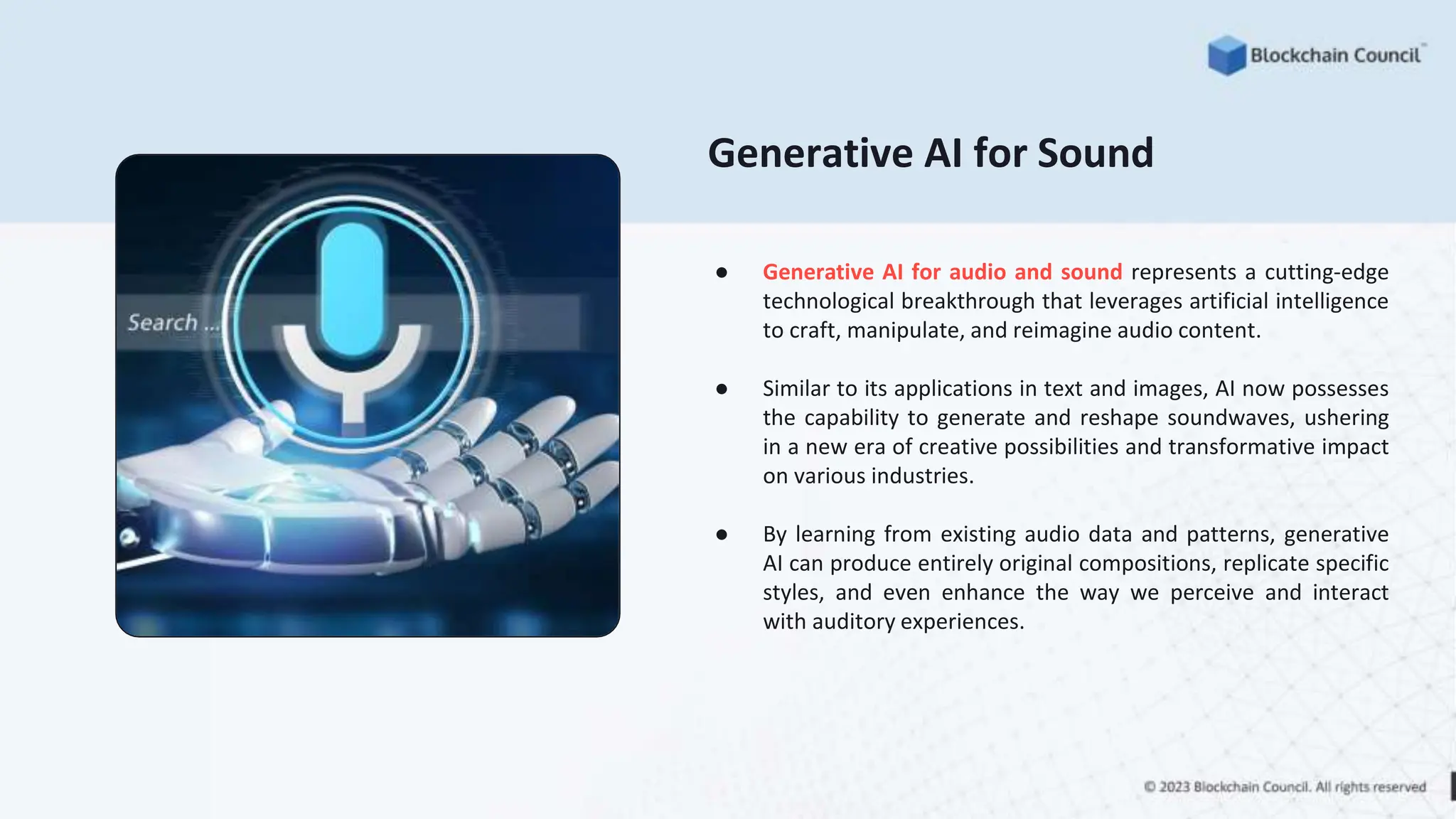 Generative AI for Sound
● Generative AI for audio and sound represents a cutting-edge
technological breakthrough that leverages artificial intelligence
to craft, manipulate, and reimagine audio content.
● Similar to its applications in text and images, AI now possesses
the capability to generate and reshape soundwaves, ushering
in a new era of creative possibilities and transformative impact
on various industries.
● By learning from existing audio data and patterns, generative
AI can produce entirely original compositions, replicate specific
styles, and even enhance the way we perceive and interact
with auditory experiences.
 
