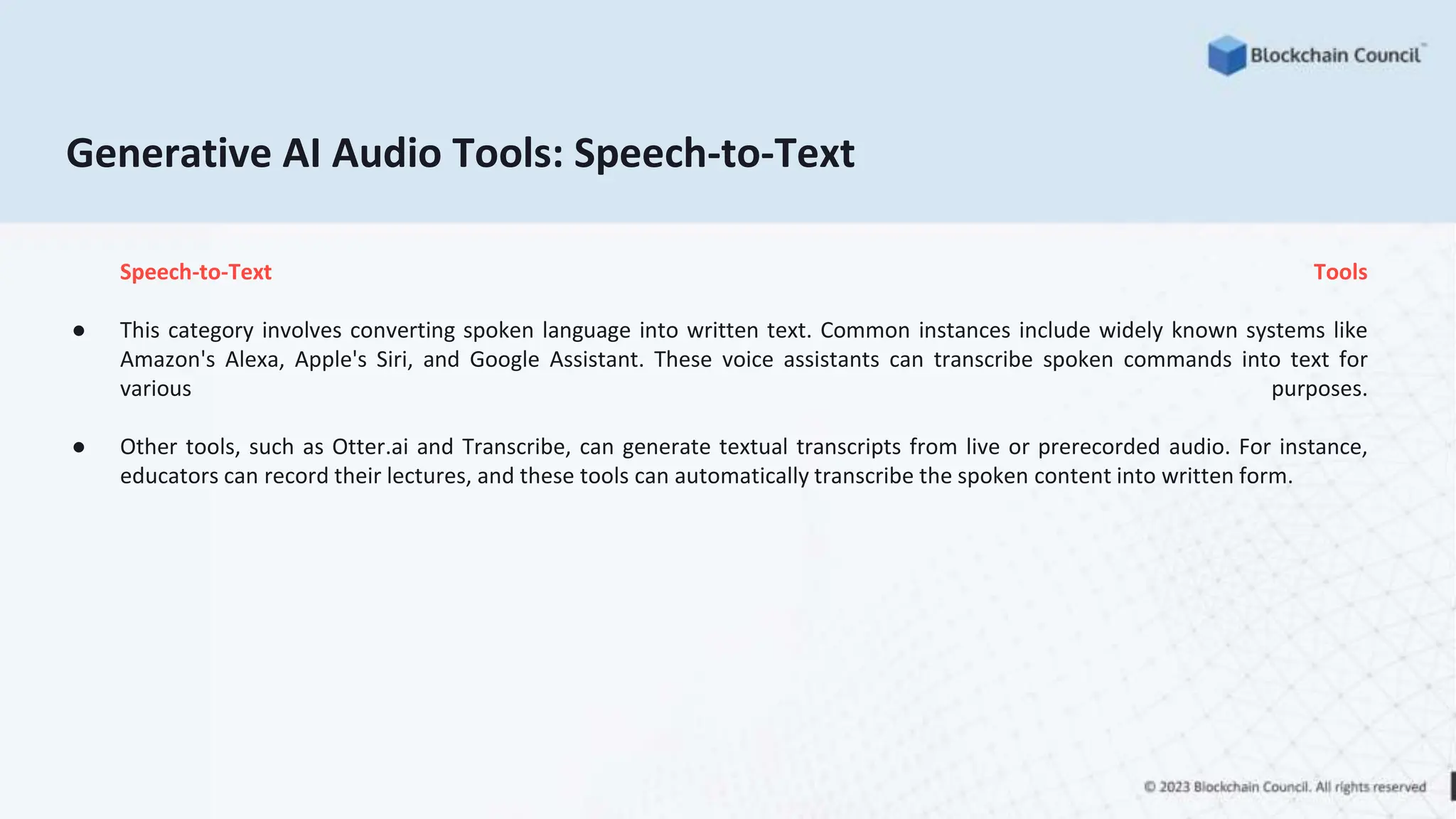 Generative AI Audio Tools: Speech-to-Text
Speech-to-Text Tools
● This category involves converting spoken language into written text. Common instances include widely known systems like
Amazon's Alexa, Apple's Siri, and Google Assistant. These voice assistants can transcribe spoken commands into text for
various purposes.
● Other tools, such as Otter.ai and Transcribe, can generate textual transcripts from live or prerecorded audio. For instance,
educators can record their lectures, and these tools can automatically transcribe the spoken content into written form.
 