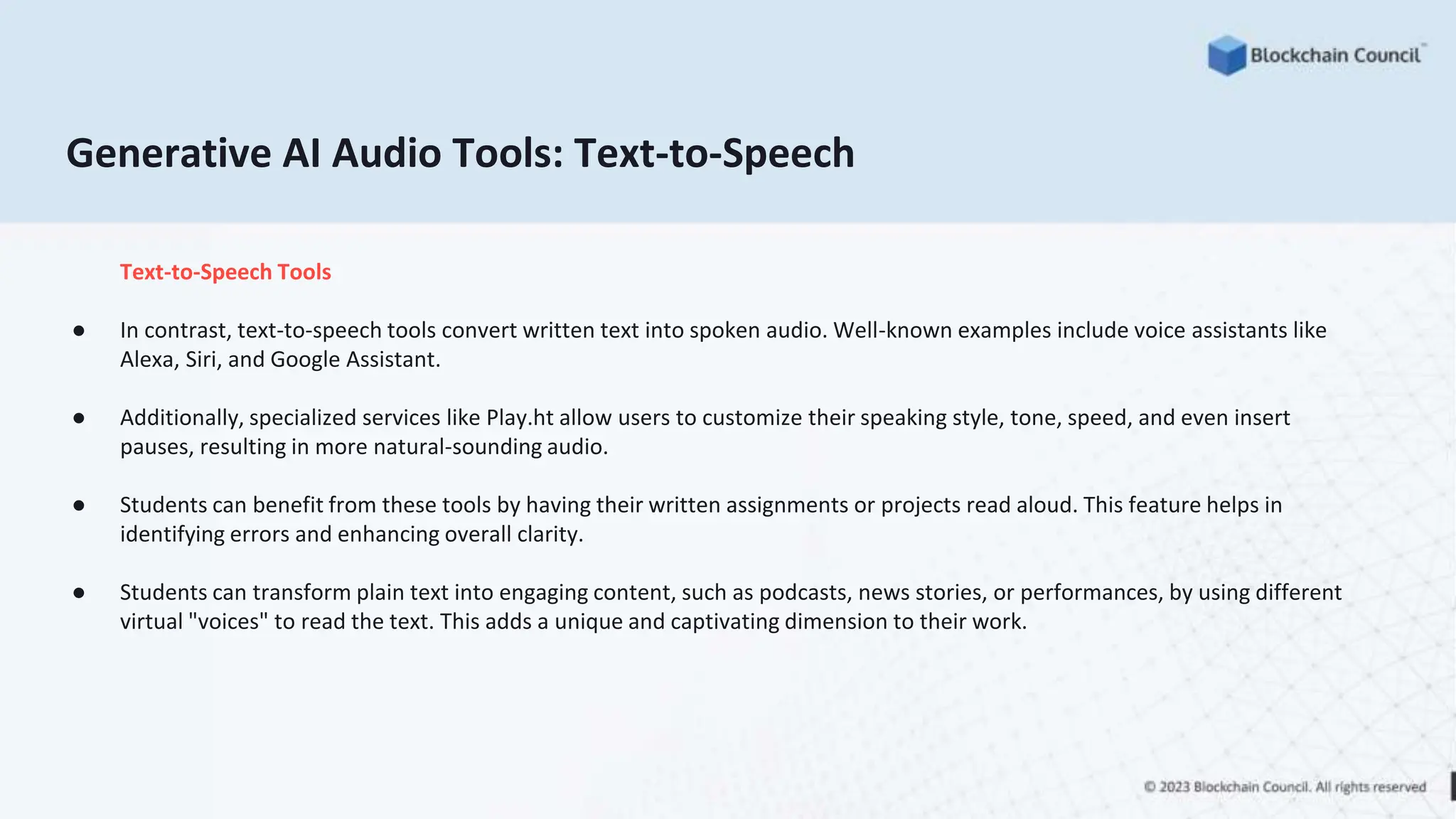 Generative AI Audio Tools: Text-to-Speech
Text-to-Speech Tools
● In contrast, text-to-speech tools convert written text into spoken audio. Well-known examples include voice assistants like
Alexa, Siri, and Google Assistant.
● Additionally, specialized services like Play.ht allow users to customize their speaking style, tone, speed, and even insert
pauses, resulting in more natural-sounding audio.
● Students can benefit from these tools by having their written assignments or projects read aloud. This feature helps in
identifying errors and enhancing overall clarity.
● Students can transform plain text into engaging content, such as podcasts, news stories, or performances, by using different
virtual "voices" to read the text. This adds a unique and captivating dimension to their work.
 