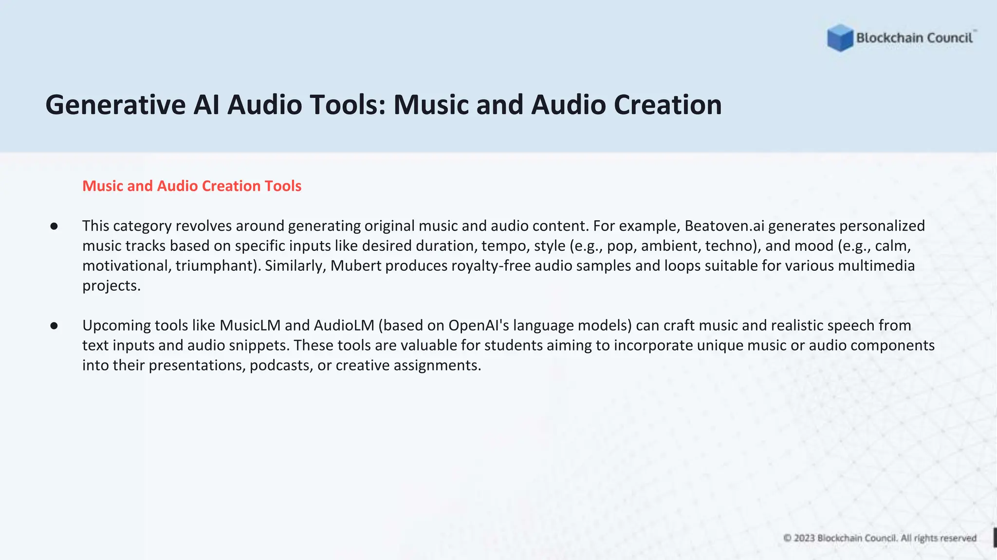 Generative AI Audio Tools: Music and Audio Creation
Music and Audio Creation Tools
● This category revolves around generating original music and audio content. For example, Beatoven.ai generates personalized
music tracks based on specific inputs like desired duration, tempo, style (e.g., pop, ambient, techno), and mood (e.g., calm,
motivational, triumphant). Similarly, Mubert produces royalty-free audio samples and loops suitable for various multimedia
projects.
● Upcoming tools like MusicLM and AudioLM (based on OpenAI's language models) can craft music and realistic speech from
text inputs and audio snippets. These tools are valuable for students aiming to incorporate unique music or audio components
into their presentations, podcasts, or creative assignments.
 