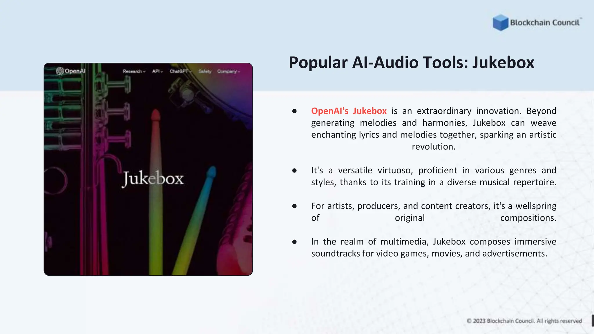 Popular AI-Audio Tools: Jukebox
● OpenAI's Jukebox is an extraordinary innovation. Beyond
generating melodies and harmonies, Jukebox can weave
enchanting lyrics and melodies together, sparking an artistic
revolution.
● It's a versatile virtuoso, proficient in various genres and
styles, thanks to its training in a diverse musical repertoire.
● For artists, producers, and content creators, it's a wellspring
of original compositions.
● In the realm of multimedia, Jukebox composes immersive
soundtracks for video games, movies, and advertisements.
 