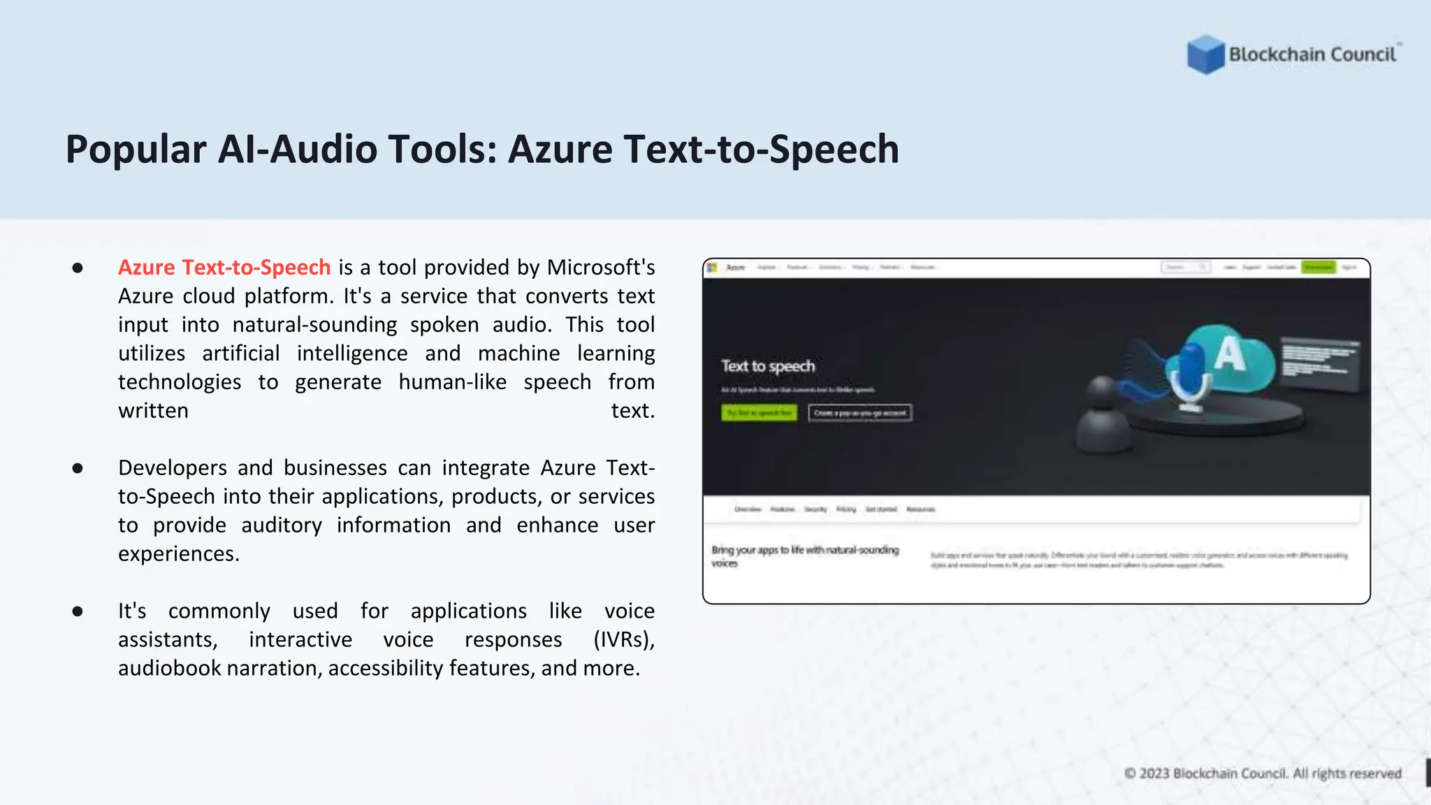 Popular AI-Audio Tools: Azure Text-to-Speech
● Azure Text-to-Speech is a tool provided by Microsoft's
Azure cloud platform. It's a service that converts text
input into natural-sounding spoken audio. This tool
utilizes artificial intelligence and machine learning
technologies to generate human-like speech from
written text.
● Developers and businesses can integrate Azure Text-
to-Speech into their applications, products, or services
to provide auditory information and enhance user
experiences.
● It's commonly used for applications like voice
assistants, interactive voice responses (IVRs),
audiobook narration, accessibility features, and more.
 