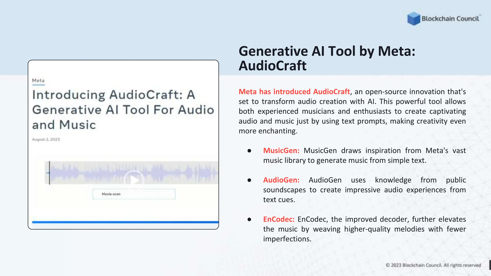 Meta has introduced AudioCraft, an open-source innovation that's
set to transform audio creation with AI. This powerful tool allows
both experienced musicians and enthusiasts to create captivating
audio and music just by using text prompts, making creativity even
more enchanting.
● MusicGen: MusicGen draws inspiration from Meta's vast
music library to generate music from simple text.
● AudioGen: AudioGen uses knowledge from public
soundscapes to create impressive audio experiences from
text cues.
● EnCodec: EnCodec, the improved decoder, further elevates
the music by weaving higher-quality melodies with fewer
imperfections.
Generative AI Tool by Meta:
AudioCraft
 