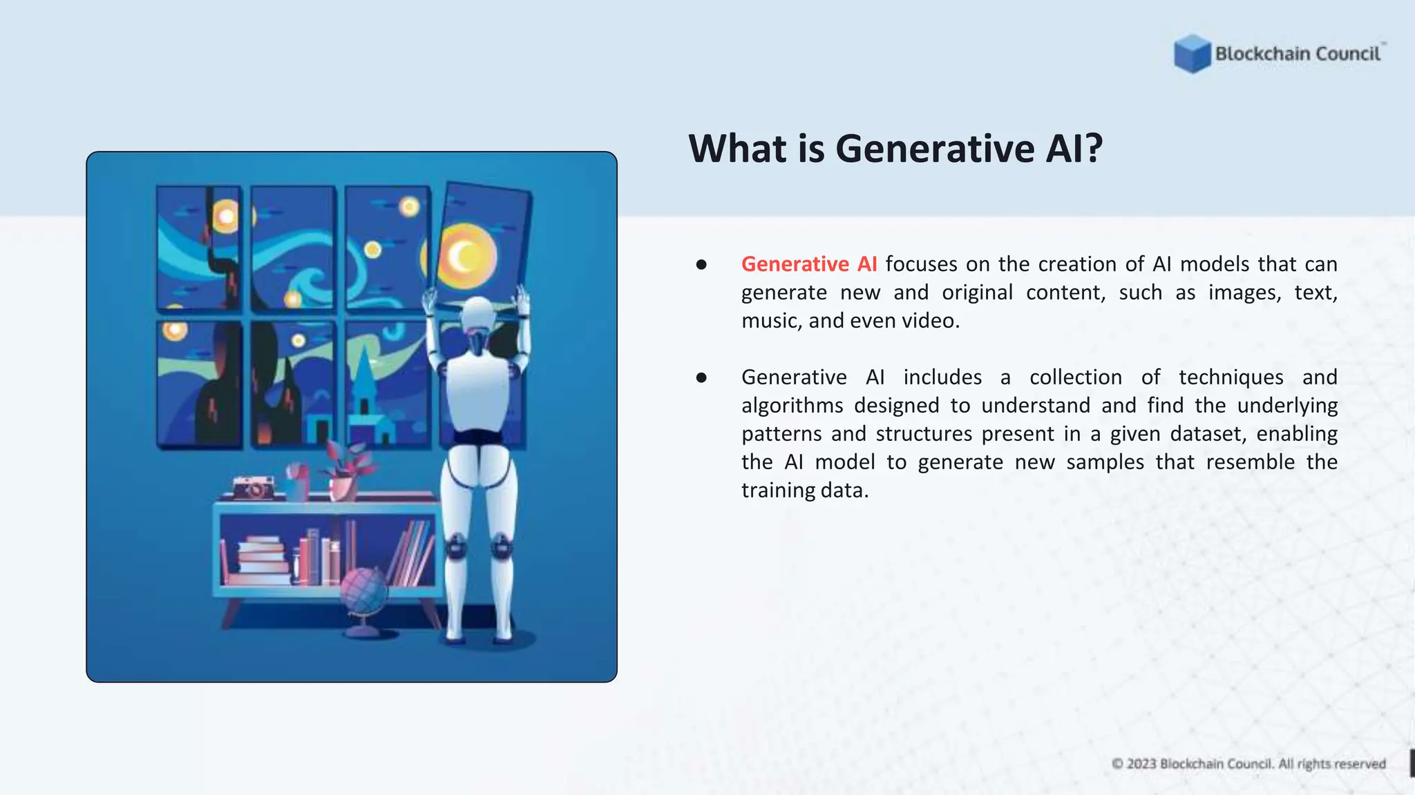 What is Generative AI?
● Generative AI focuses on the creation of AI models that can
generate new and original content, such as images, text,
music, and even video.
● Generative AI includes a collection of techniques and
algorithms designed to understand and find the underlying
patterns and structures present in a given dataset, enabling
the AI model to generate new samples that resemble the
training data.
 