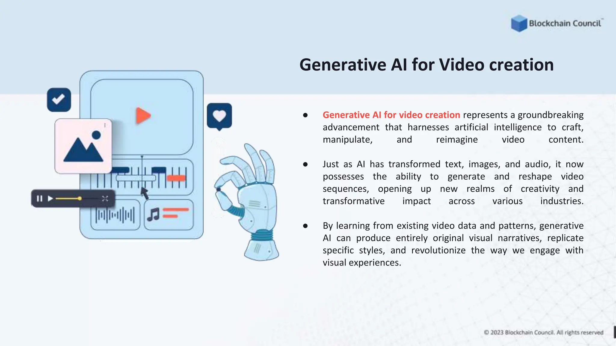 ● Generative AI for video creation represents a groundbreaking
advancement that harnesses artificial intelligence to craft,
manipulate, and reimagine video content.
● Just as AI has transformed text, images, and audio, it now
possesses the ability to generate and reshape video
sequences, opening up new realms of creativity and
transformative impact across various industries.
● By learning from existing video data and patterns, generative
AI can produce entirely original visual narratives, replicate
specific styles, and revolutionize the way we engage with
visual experiences.
Generative AI for Video creation
 