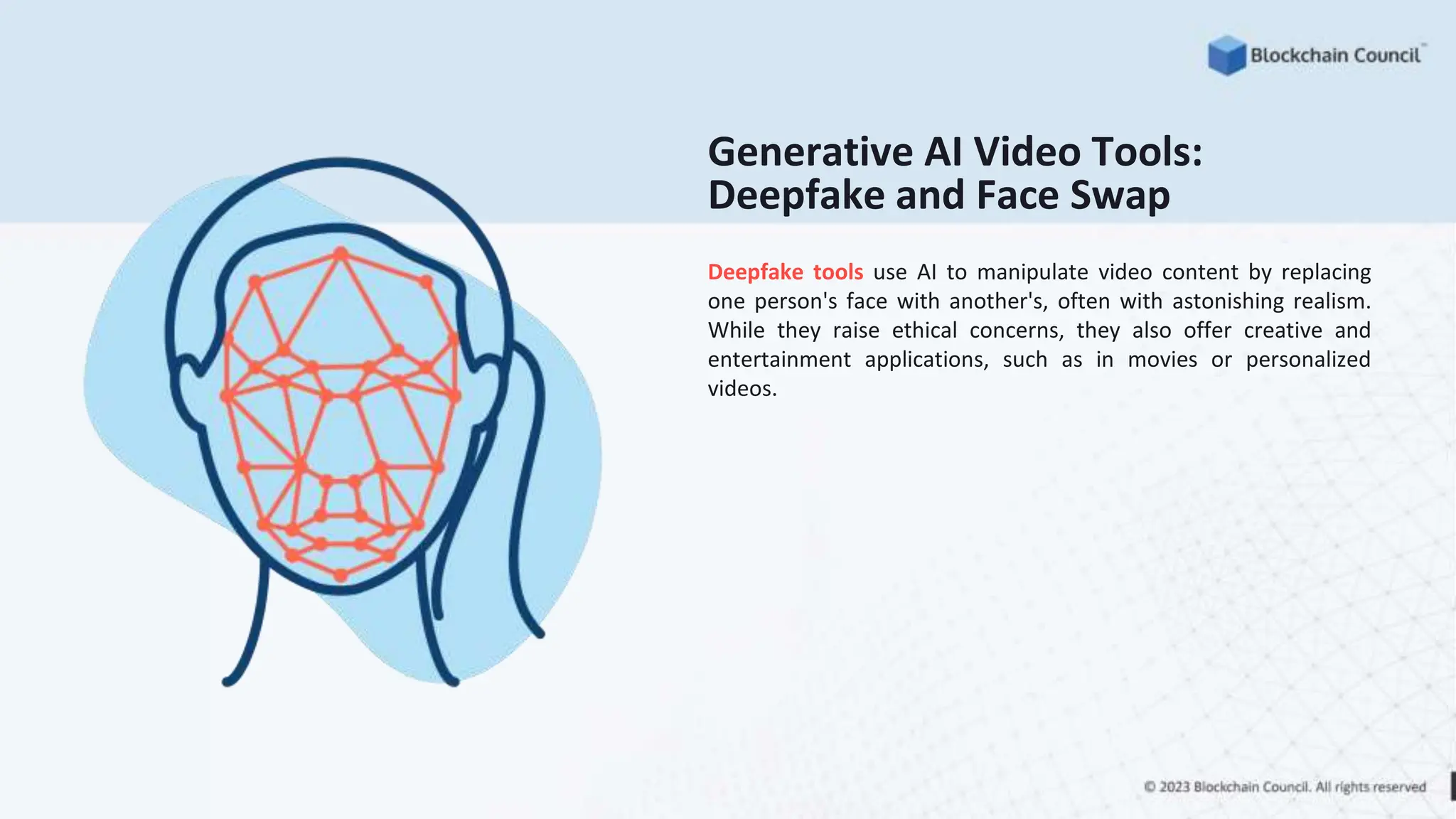 Generative AI Video Tools:
Deepfake and Face Swap
Deepfake tools use AI to manipulate video content by replacing
one person's face with another's, often with astonishing realism.
While they raise ethical concerns, they also offer creative and
entertainment applications, such as in movies or personalized
videos.
 