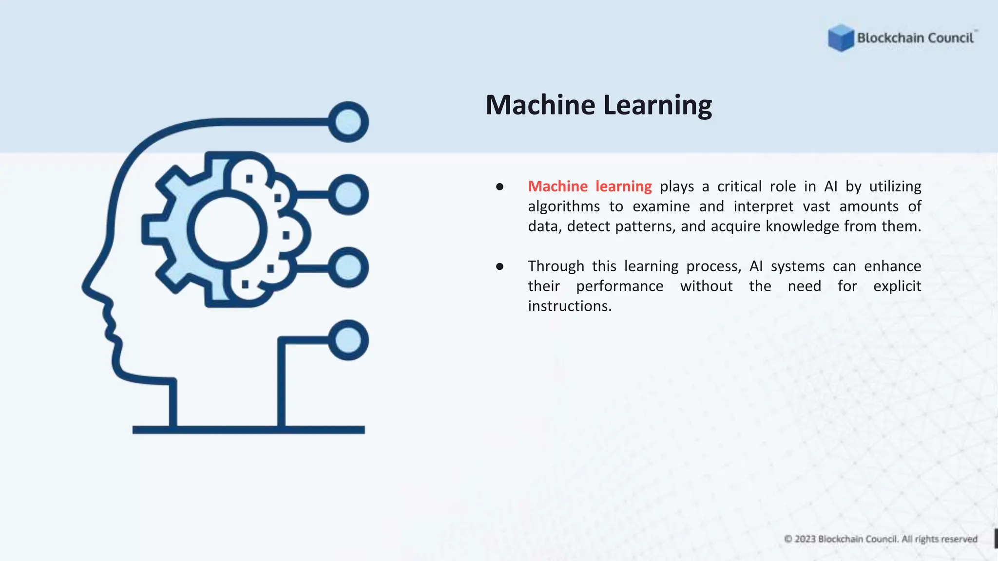 Machine Learning
● Machine learning plays a critical role in AI by utilizing
algorithms to examine and interpret vast amounts of
data, detect patterns, and acquire knowledge from them.
● Through this learning process, AI systems can enhance
their performance without the need for explicit
instructions.
 