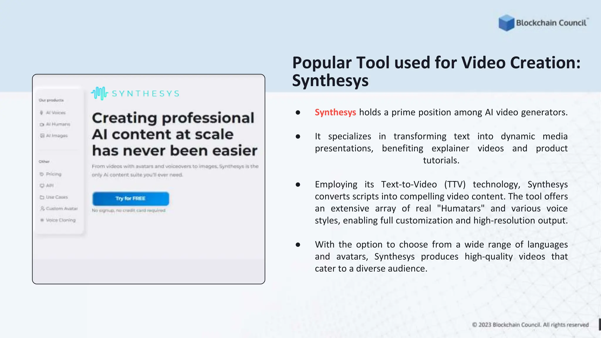 ● Synthesys holds a prime position among AI video generators.
● It specializes in transforming text into dynamic media
presentations, benefiting explainer videos and product
tutorials.
● Employing its Text-to-Video (TTV) technology, Synthesys
converts scripts into compelling video content. The tool offers
an extensive array of real "Humatars" and various voice
styles, enabling full customization and high-resolution output.
● With the option to choose from a wide range of languages
and avatars, Synthesys produces high-quality videos that
cater to a diverse audience.
Popular Tool used for Video Creation:
Synthesys
 