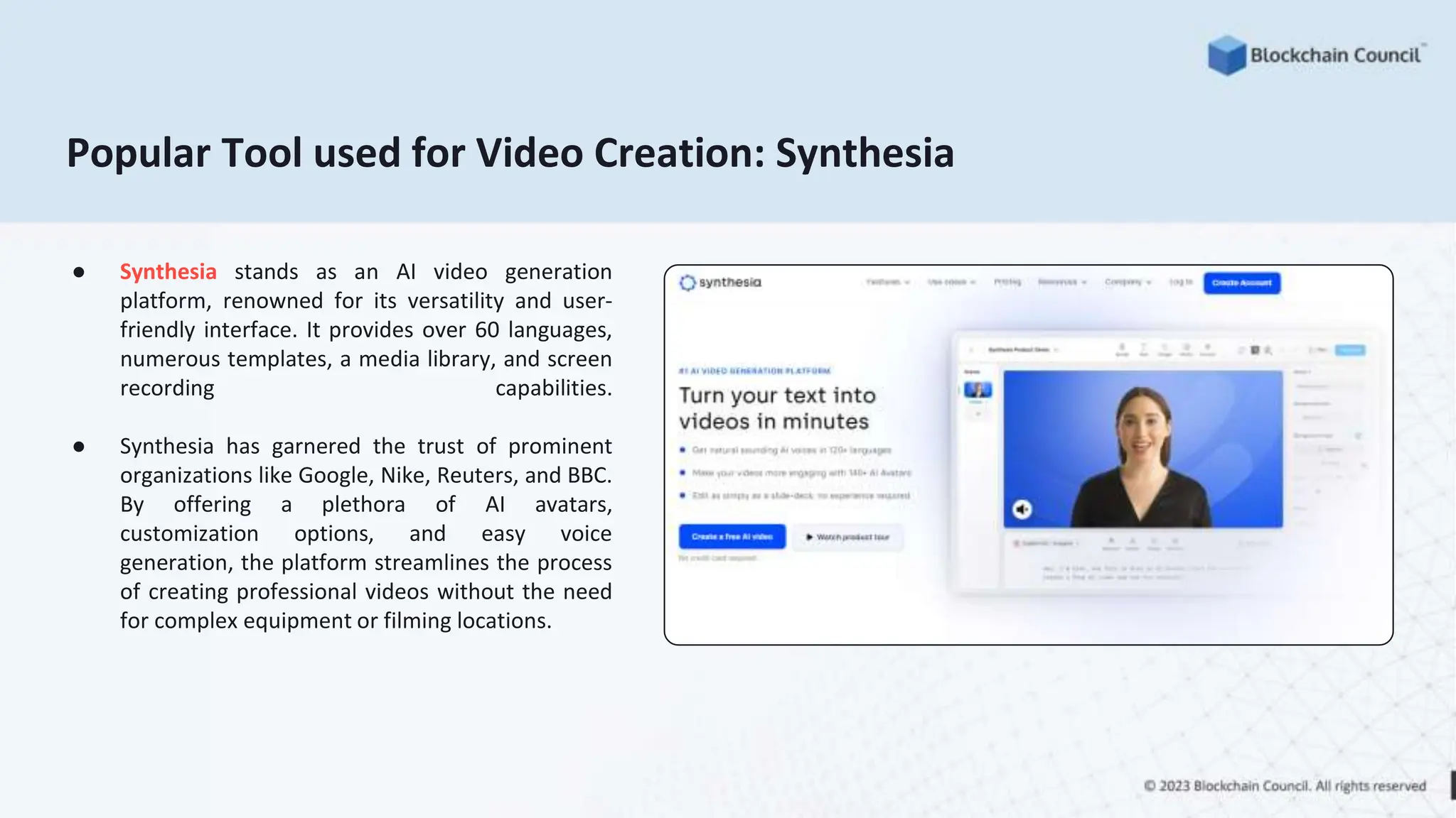 Popular Tool used for Video Creation: Synthesia
● Synthesia stands as an AI video generation
platform, renowned for its versatility and user-
friendly interface. It provides over 60 languages,
numerous templates, a media library, and screen
recording capabilities.
● Synthesia has garnered the trust of prominent
organizations like Google, Nike, Reuters, and BBC.
By offering a plethora of AI avatars,
customization options, and easy voice
generation, the platform streamlines the process
of creating professional videos without the need
for complex equipment or filming locations.
 