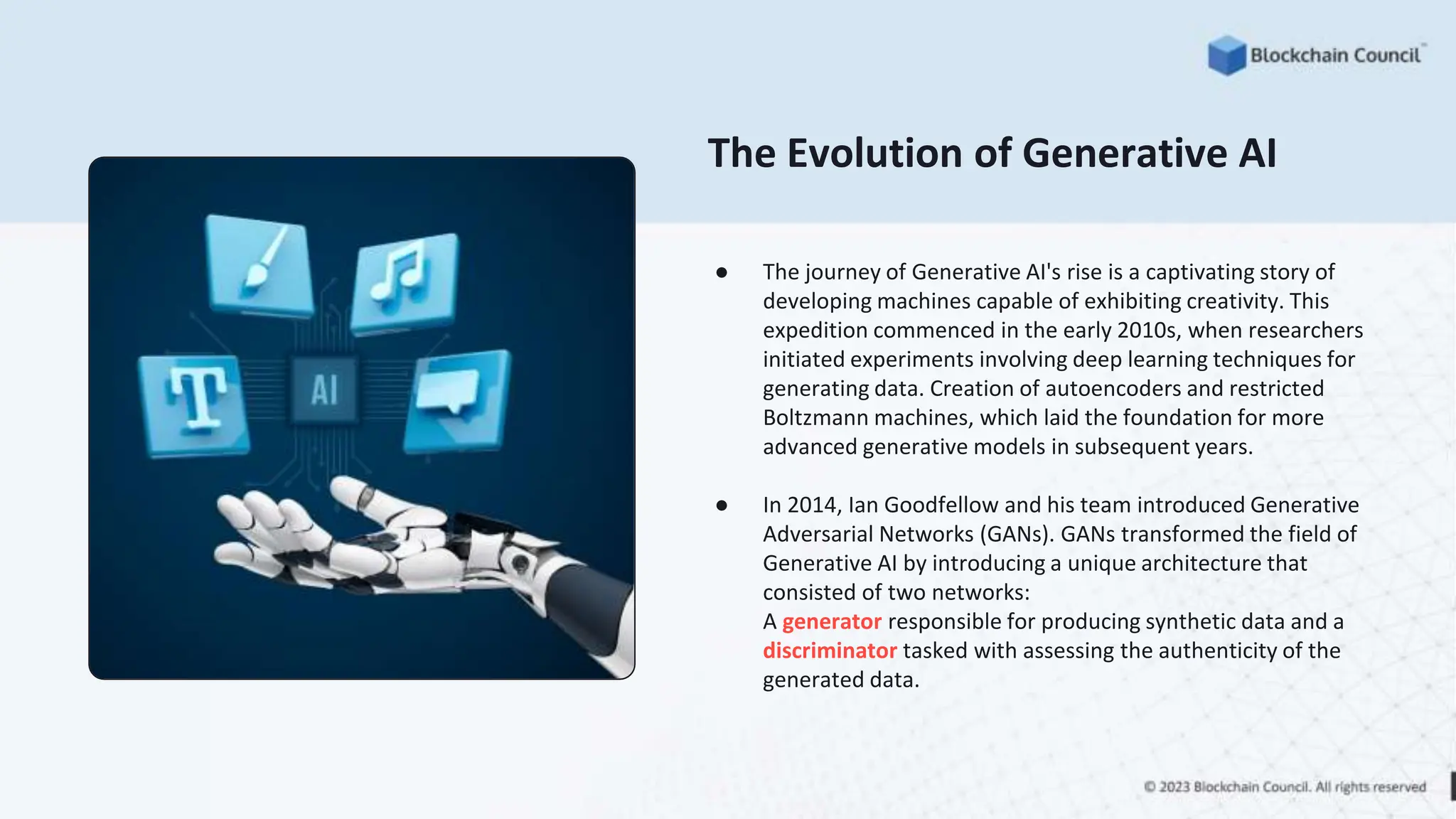 ● The journey of Generative AI's rise is a captivating story of
developing machines capable of exhibiting creativity. This
expedition commenced in the early 2010s, when researchers
initiated experiments involving deep learning techniques for
generating data. Creation of autoencoders and restricted
Boltzmann machines, which laid the foundation for more
advanced generative models in subsequent years.
● In 2014, Ian Goodfellow and his team introduced Generative
Adversarial Networks (GANs). GANs transformed the field of
Generative AI by introducing a unique architecture that
consisted of two networks:
A generator responsible for producing synthetic data and a
discriminator tasked with assessing the authenticity of the
generated data.
The Evolution of Generative AI
 