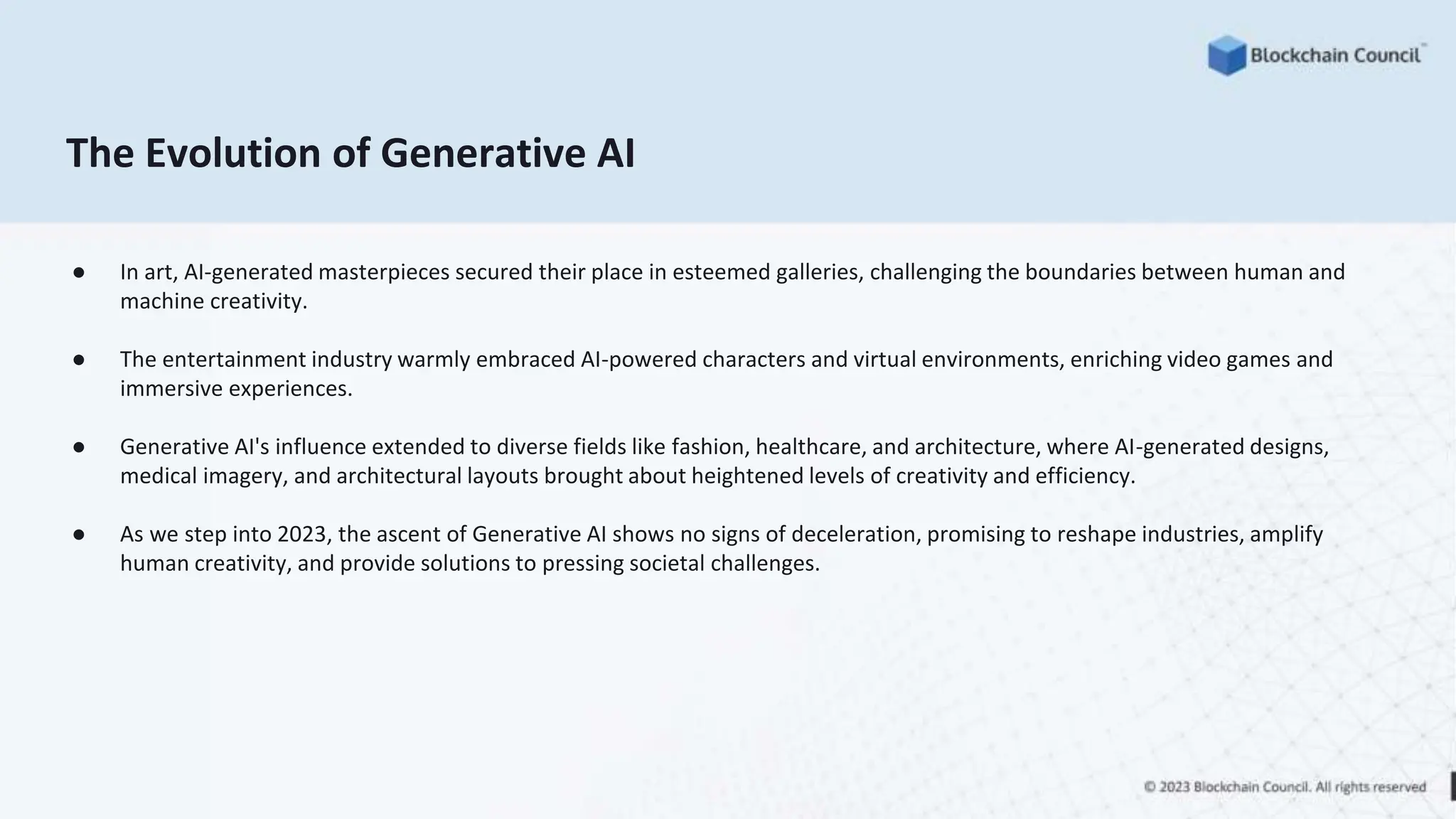 The Evolution of Generative AI
● In art, AI-generated masterpieces secured their place in esteemed galleries, challenging the boundaries between human and
machine creativity.
● The entertainment industry warmly embraced AI-powered characters and virtual environments, enriching video games and
immersive experiences.
● Generative AI's influence extended to diverse fields like fashion, healthcare, and architecture, where AI-generated designs,
medical imagery, and architectural layouts brought about heightened levels of creativity and efficiency.
● As we step into 2023, the ascent of Generative AI shows no signs of deceleration, promising to reshape industries, amplify
human creativity, and provide solutions to pressing societal challenges.
 